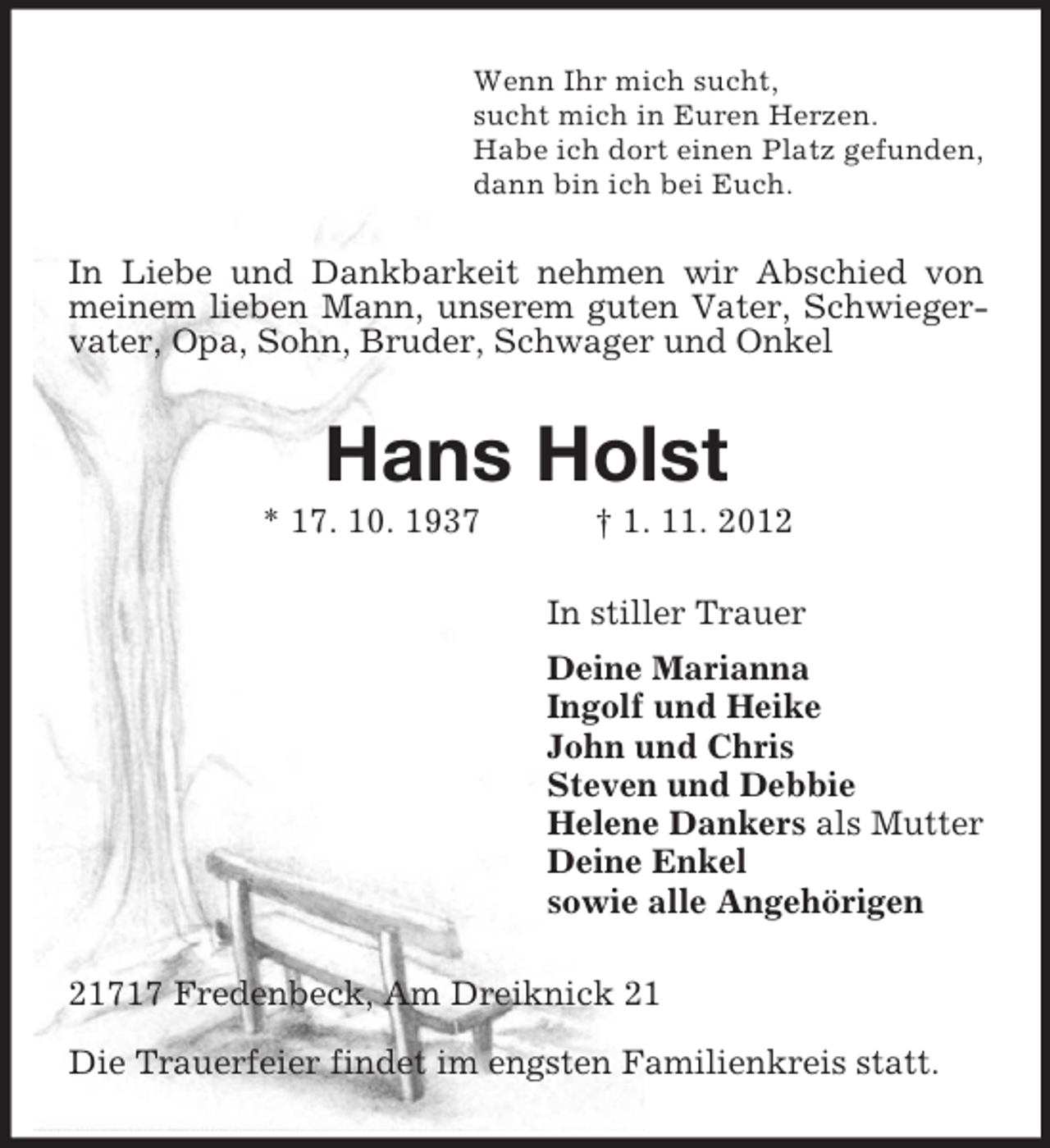 <p>Wenn Ihr mich sucht,<br />sucht mich in Euren Herzen.<br />Habe ich dort einen Platz gefunden,<br />dann bin ich bei Euch.</p><p>In Liebe und Dankbarkeit nehmen wir Abschied von<br />meinem lieben Mann, unserem guten Vater, Schwiegervater, Opa, Sohn, Bruder, Schwager und Onkel</p><p>Hans Holst<br />* 17. 10. 1937</p><p>† 1. 11. 2012<br />In stiller Trauer<br />Deine Marianna<br />Ingolf und Heike<br />John und Chris<br />Steven und Debbie<br />Helene Dankers als Mutter<br />Deine Enkel<br />sowie alle Angehörigen</p><p>21717 Fredenbeck, Am Dreiknick 21<br />Die Trauerfeier findet im engsten Familienkreis statt.</p>