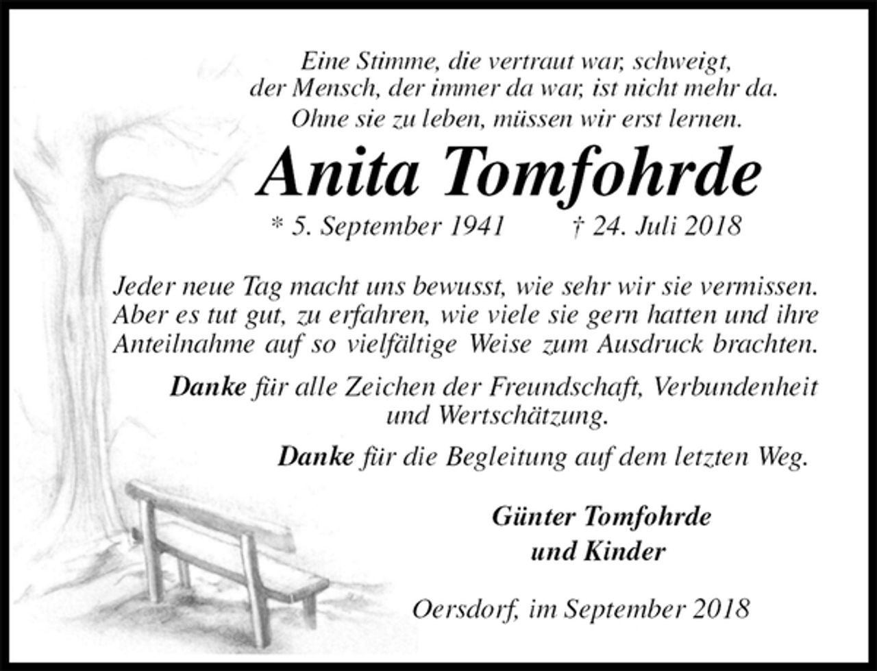 <p>Eine Stimme, die vertraut war, schweigt,<br />der Mensch, der immer da war, ist nicht mehr da.<br />Ohne sie zu leben, müssen wir erst lernen.<br />Anita Tomfohrde<br />* 5. September 1941 † 24. Juli 2018<br />Jeder neue Tag macht uns bewusst, wie sehr wir sie vermissen.<br />Aber es tut gut, zu erfahren, wie viele sie gern hatten und ihre<br />Anteilnahme auf so vielfältige Weise zum Ausdruck brachten.<br />Danke für alle Zeichen der Freundschaft, Verbundenheit<br />und Wertschätzung.<br />Danke für die Begleitung auf dem letzten Weg.<br />Günter Tomfohrde<br />und Kinder<br />Oersdorf, im September 2018</p>