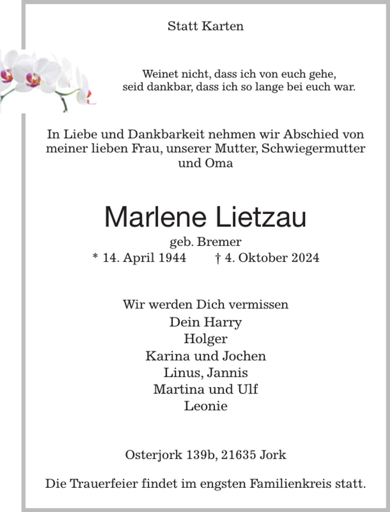 <p>Statt Karten<br />Weinet nicht, dass ich von euch gehe,<br />seid dankbar, dass ich so lange bei euch war.<br />In Liebe und Dankbarkeit nehmen wir Abschied von meiner lieben Frau, unserer Mutter, Schwiegermutter und Oma<br />Marlene Lietzau<br />geb. Bremer<br />* 14. April 1944 † 4. Oktober 2024<br />Wir werden Dich vermissen<br />Dein Harry<br />Holger<br />Karina und Jochen<br />Linus, Jannis<br />Martina und Ulf<br />Leonie<br />Osterjork 139b, 21635 Jork</p><p>Die Trauerfeier findet im engsten Familienkreis statt.</p>