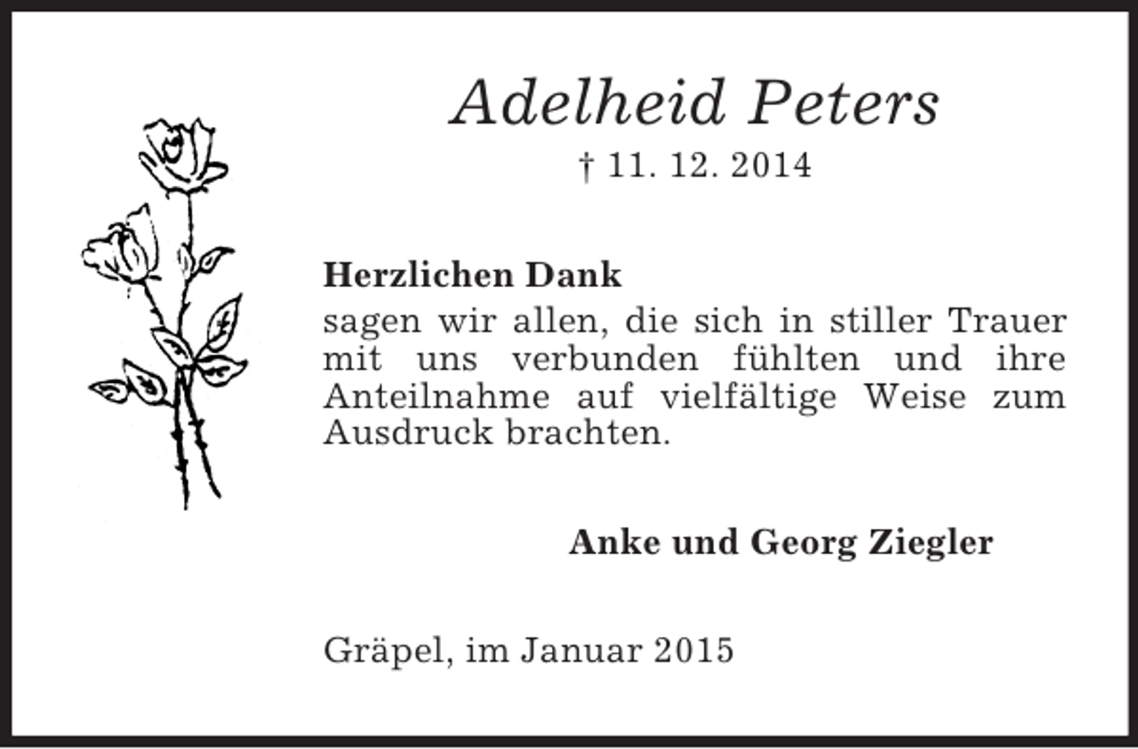 <p>Adelheid Peters<br />† 11. 12. 2014<br />Herzlichen Dank<br />sagen wir allen, die sich in stiller Trauer mit uns verbunden fühlten und ihre<br />Anteilnahme auf vielfältige Weise zum Ausdruck brachten.<br />Anke und Georg Ziegler<br />Gräpel, im Januar 2015</p>