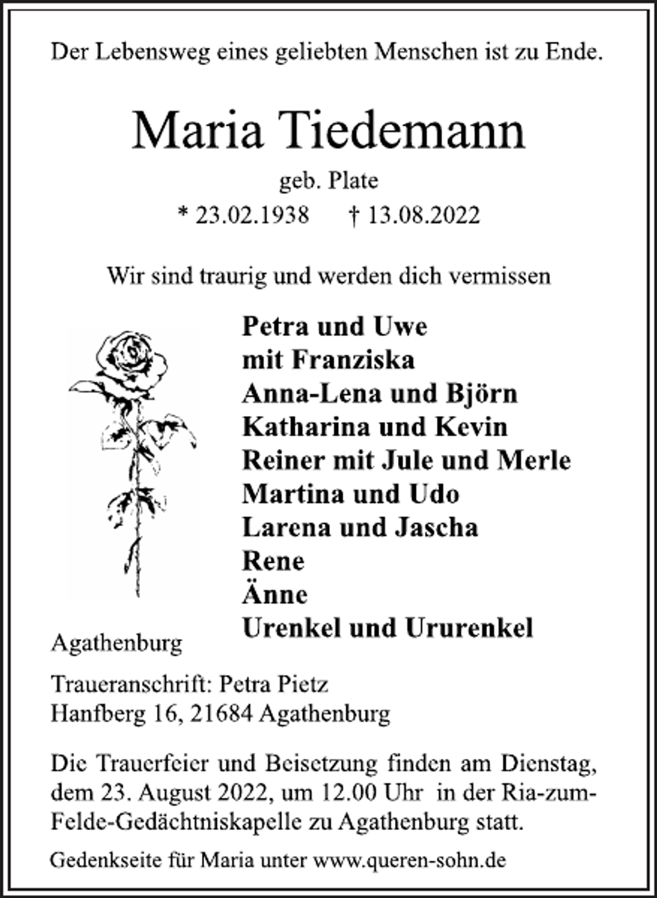 <p>Der Lebensweg eines geliebten Menschen ist zu Ende.<br />Maria Tiedemann<br />geb. Plate<br />* 23.02.1938 † 13.08.2022<br />Wir sind traurig und werden dich vermissen<br />Petra und Uwe<br />mit Franziska<br />Anna-Lena und Björn<br />Katharina und Kevin<br />Reiner mit Jule und Merle<br />Martina und Udo<br />Larena und Jascha<br />Rene<br />Änne<br />Urenkel und Ururenkel<br />Agathenburg<br />Traueranschrift: Petra Pietz<br />Hanfberg 16, 21684 Agathenburg<br />Die Trauerfeier und Beisetzung finden am Dienstag,<br />dem 23. August 2022, um 12.00 Uhr in der Ria-zumFelde-Gedächtniskapelle zu Agathenburg statt.<br />Gedenkseite für Maria unter www.queren-sohn.de</p>