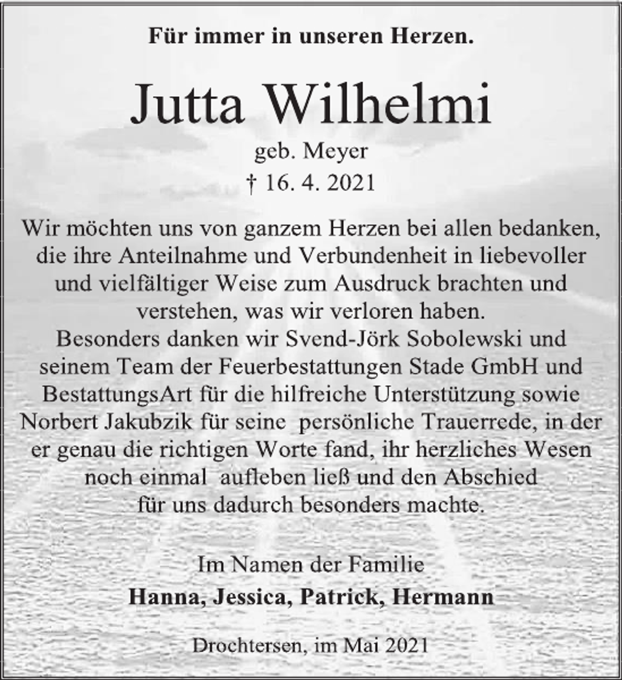 <p>Für immer in unseren Herzen.<br />Jutta Wilhelmi<br />geb. Meyer<br />† 16. 4. 2021<br />Wir möchten uns von ganzem Herzen bei allen bedanken, die ihre Anteilnahme und Verbundenheit in liebevoller und vielfältiger Weise zum Ausdruck brachten und verstehen, was wir verloren haben.<br />Besonders danken wir Svend-Jörk Sobolewski und seinem Team der Feuerbestattungen Stade GmbH und BestattungsArt für die hilfreiche Unterstützung sowie Norbert Jakubzik für seine persönliche Trauerrede, in der er genau die richtigen Worte fand, ihr herzliches Wesen noch einmal aufleben ließ und den Abschied<br />für uns dadurch besonders machte.<br />Im Namen der Familie<br />Hanna, Jessica, Patrick, Hermann<br />Drochtersen, im Mai 2021</p>