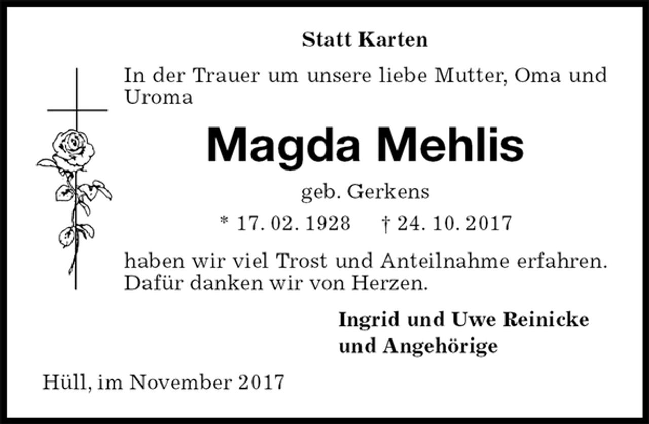 <p>Statt Karten<br />In der Trauer um unsere liebe Mutter, Oma und Uroma<br />Magda Mehlis<br />geb. Gerkens<br />* 17. 02. 1928 † 24. 10. 2017<br />haben wir viel Trost und Anteilnahme erfahren. Dafür danken wir von Herzen.<br />Ingrid und Uwe Reinicke<br />und Angehörige<br />Hüll, im November 2017</p>