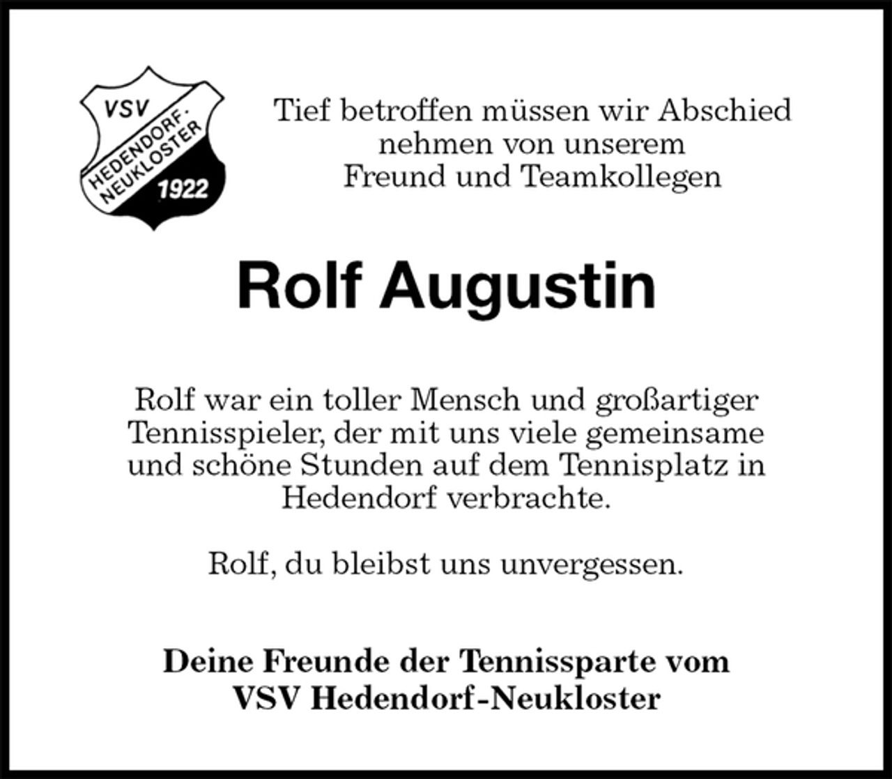 <p>Tief betroffen müssen wir Abschied<br />nehmen von unserem<br />Freund und Teamkollegen<br />Rolf Augustin<br />Rolf war ein toller Mensch und großartiger<br />Tennisspieler, der mit uns viele gemeinsame<br />und schöne Stunden auf dem Tennisplatz in<br />Hedendorf verbrachte.</p><p>Rolf, du bleibst uns unvergessen.<br />Deine Freunde der Tennissparte vom<br />VSV Hedendorf-Neukloster</p>