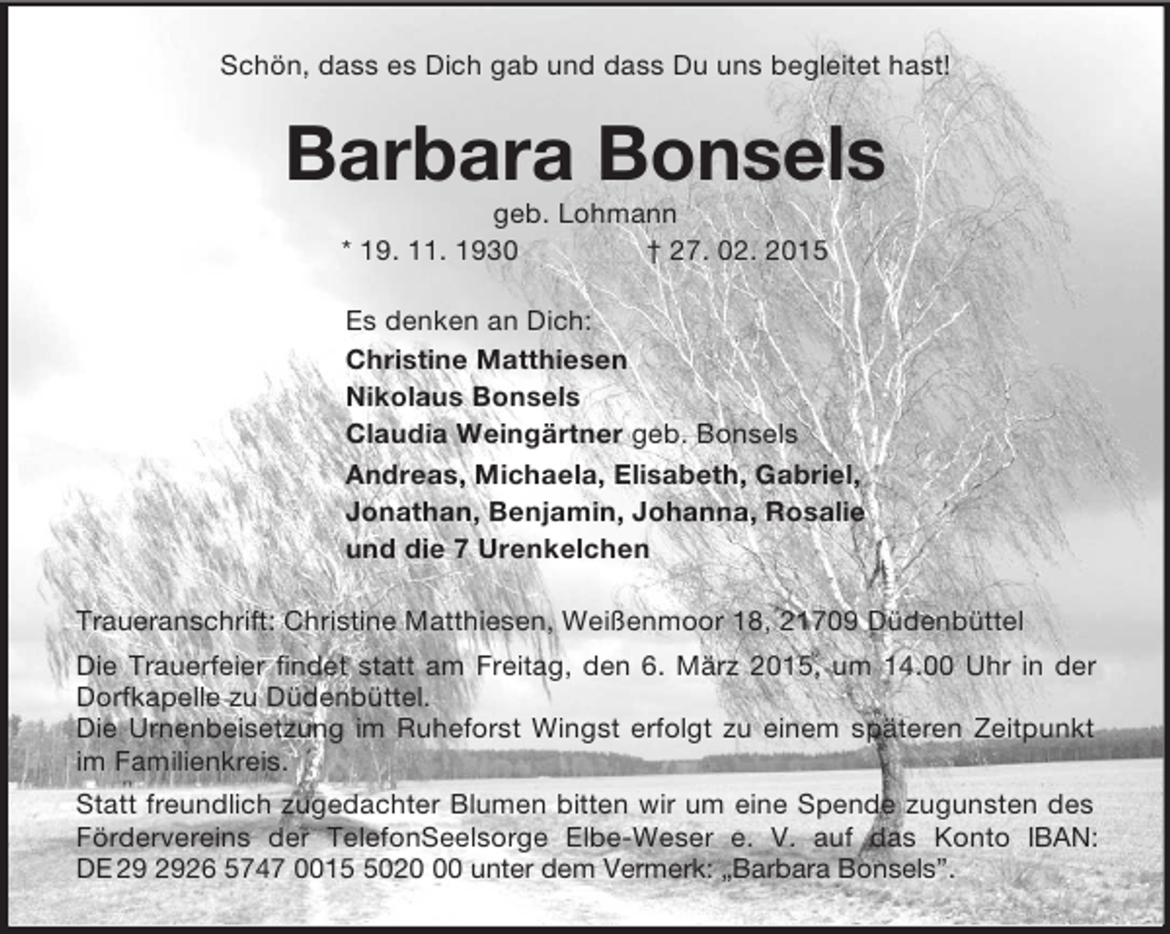<p>Schön, dass es Dich gab und dass Du uns begleitet hast!<br />Barbara Bonsels<br />geb. Lohmann<br />* 19. 11. 1930 † 27. 02. 2015<br />Es denken an Dich:<br />Christine Matthiesen<br />Nikolaus Bonsels<br />Claudia Weingärtner geb. Bonsels<br />Andreas, Michaela, Elisabeth, Gabriel,<br />Jonathan, Benjamin, Johanna, Rosalie<br />und die 7 Urenkelchen<br />Traueranschrift: Christine Matthiesen, Weißenmoor 18, 21709 Düdenbüttel<br />Die Trauerfeier findet statt am Freitag, den 6. März 2015, um 14.00 Uhr in der Dorfkapelle zu Düdenbüttel.<br />Die Urnenbeisetzung im Ruheforst Wingst erfolgt zu einem späteren Zeitpunkt im Familienkreis.<br />Statt freundlich zugedachter Blumen bitten wir um eine Spende zugunsten des Fördervereins der TelefonSeelsorge Elbe-Weser e. V. auf das Konto IBAN: DE 29 2926 5747 0015 5020 00 unter dem Vermerk: „Barbara Bonsels”.</p>