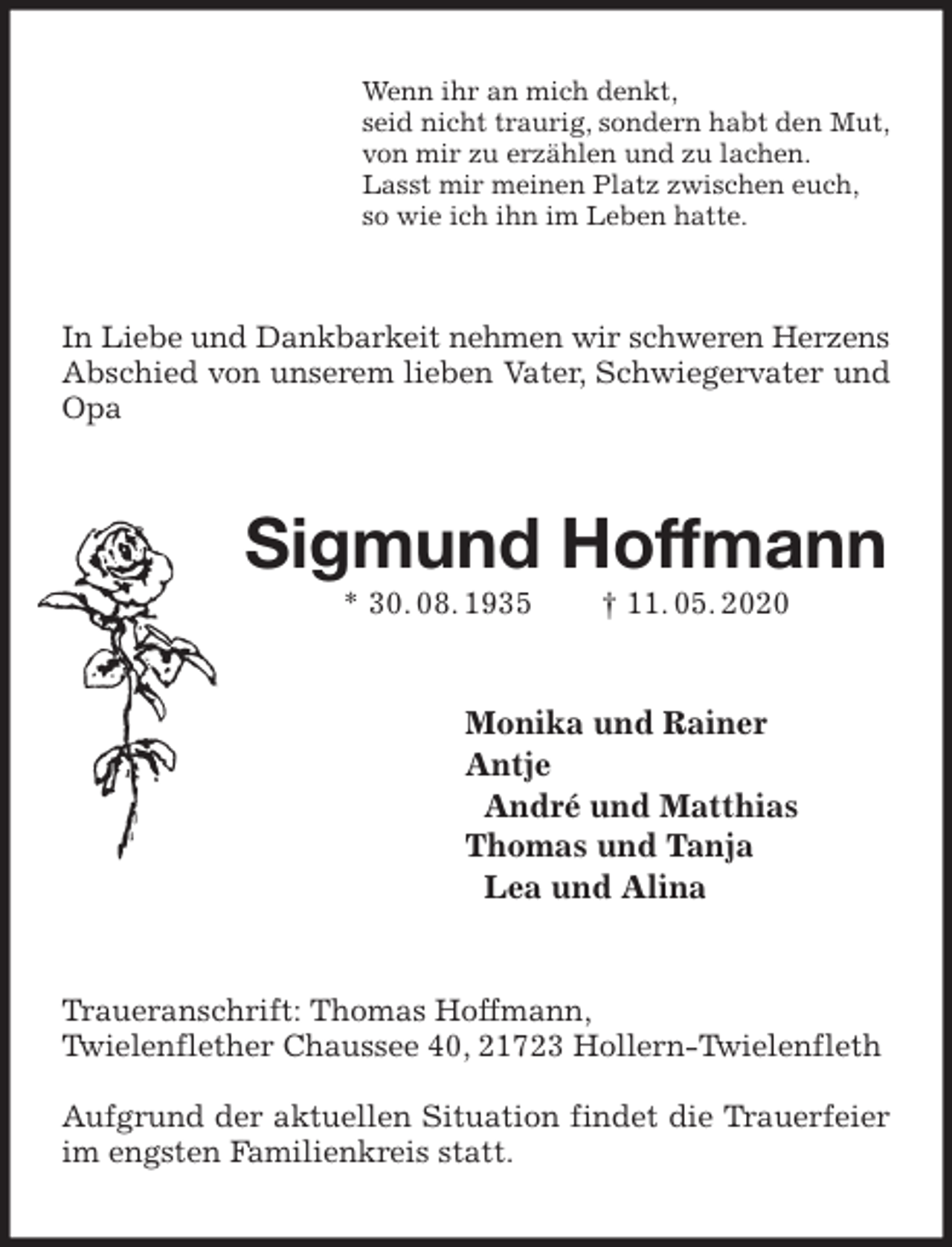 <p>Wenn ihr an mich denkt,<br />seid nicht traurig, sondern habt den Mut,<br />von mir zu erzählen und zu lachen.<br />Lasst mir meinen Platz zwischen euch,<br />so wie ich ihn im Leben hatte.<br />In Liebe und Dankbarkeit nehmen wir schweren Herzens<br />Abschied von unserem lieben Vater, Schwiegervater und Opa<br />Sigmund Hoffmann<br />* 30. 08. 1935 † 11. 05. 2020<br />Monika und Rainer<br />Antje<br />André und Matthias<br />Thomas und Tanja<br />Lea und Alina<br />Traueranschrift: Thomas Hoffmann,<br />Twielenflether Chaussee 40, 21723 Hollern-Twielenfleth</p>
<p>Aufgrund der aktuellen Situation findet die Trauerfeier im engsten Familienkreis statt.</p>