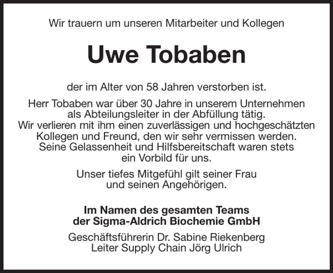 <p>Wir trauern um unseren Mitarbeiter und Kollegen<br />Uwe Tobaben<br />der im Alter von 58 Jahren verstorben ist.<br />Herr Tobaben war über 30 Jahre in unserem Unternehmen<br />als Abteilungsleiter in der Abfüllung tätig.<br />Wir verlieren mit ihm einen zuverlässigen und hochgeschätzten<br />Kollegen und Freund, den wir sehr vermissen werden.<br />Seine Gelassenheit und Hilfsbereitschaft waren stets<br />ein Vorbild für uns.<br />Unser tiefes Mitgefühl gilt seiner Frau<br />und seinen Angehörigen.<br />Im Namen des gesamten Teams<br />der Sigma-Aldrich Biochemie GmbH<br />Geschäftsführerin Dr. Sabine Riekenberg<br />Leiter Supply Chain Jörg Ulrich</p>