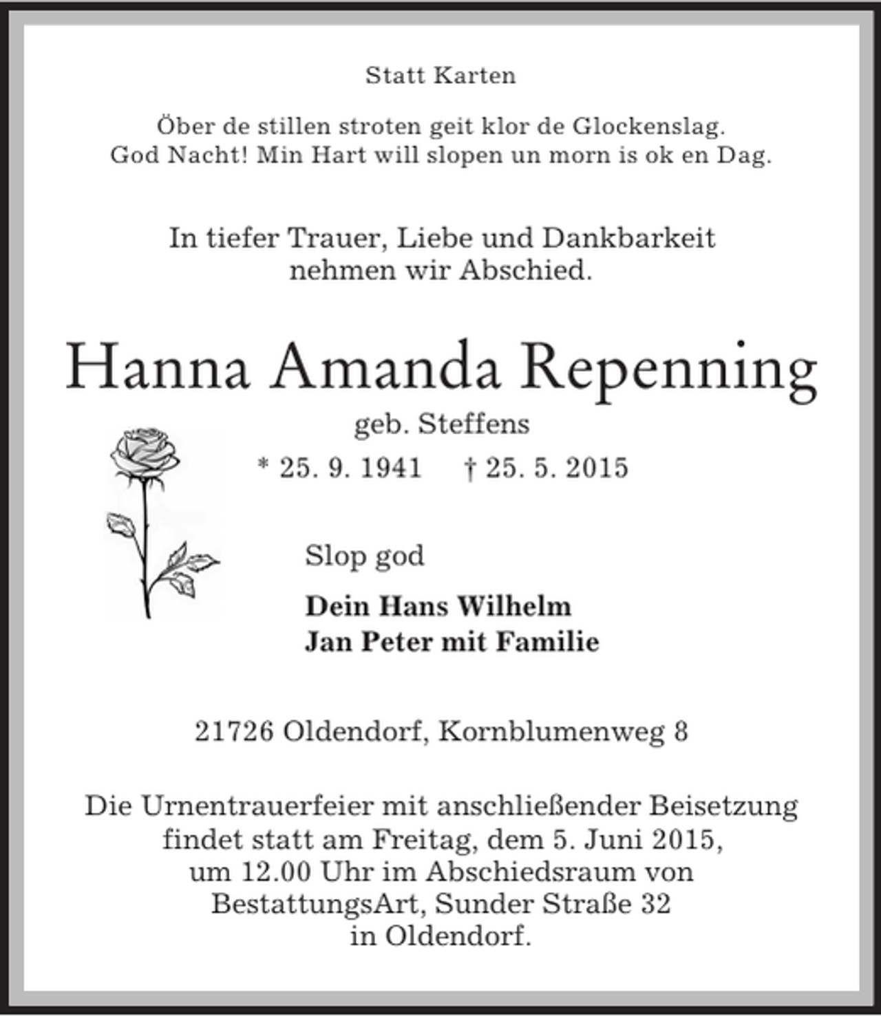 <p>Statt Karten<br />Öber de stillen stroten geit klor de Glockenslag.<br />God Nacht! Min Hart will slopen un morn is ok en Dag.<br />In tiefer Trauer, Liebe und Dankbarkeit<br />nehmen wir Abschied.<br />Hanna Amanda Repenning<br />geb. Steffens<br />* 25. 9. 1941 † 25. 5. 2015<br />Slop god<br />Dein Hans Wilhelm<br />Jan Peter mit Familie<br />21726 Oldendorf, Kornblumenweg 8</p><p>Die Urnentrauerfeier mit anschließender Beisetzung<br />findet statt am Freitag, dem 5. Juni 2015,<br />um 12.00 Uhr im Abschiedsraum von<br />BestattungsArt, Sunder Straße 32<br />in Oldendorf.</p>