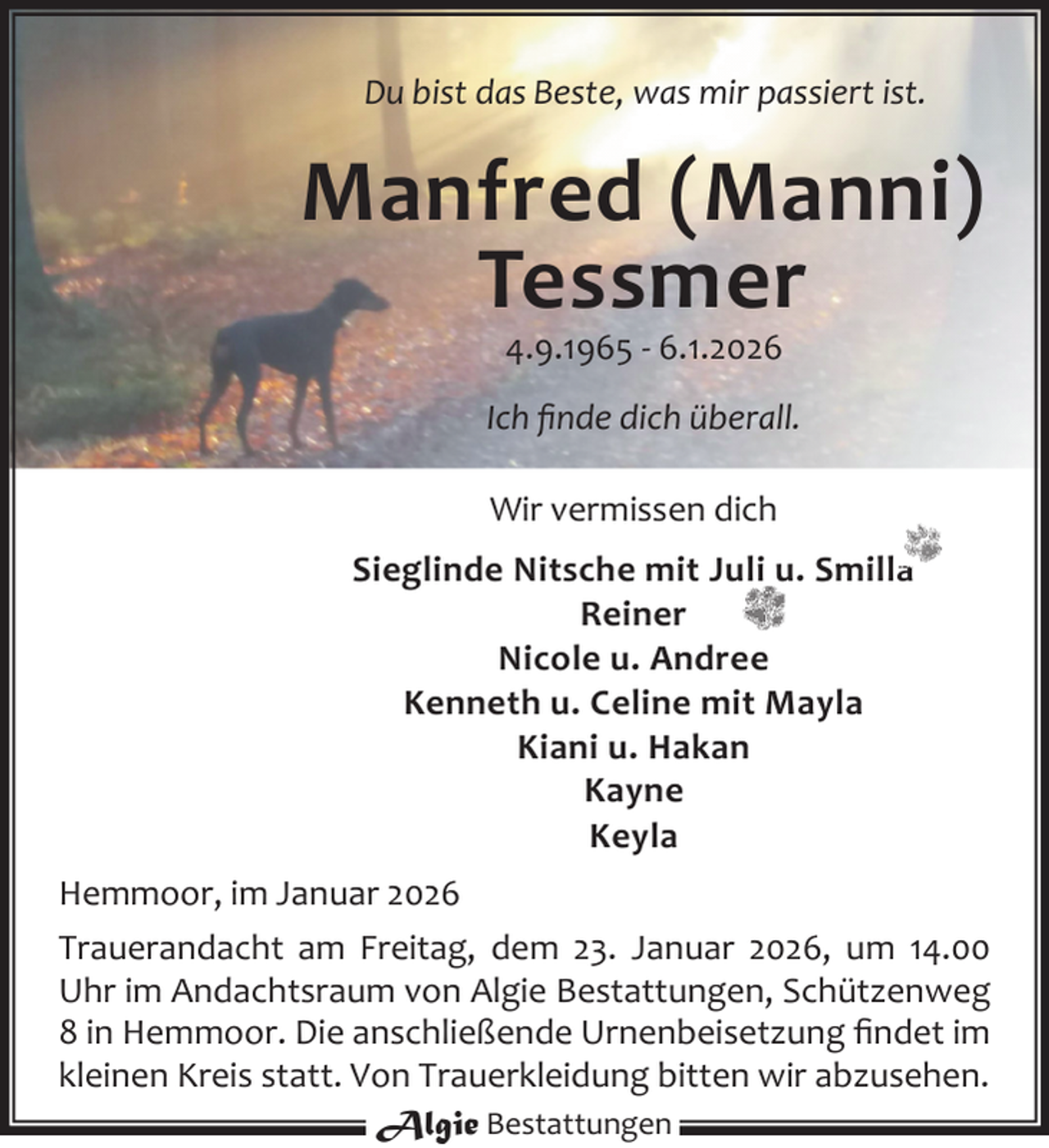 <p>Du bist das Beste, was mir passiert ist.</p><p>Manfred (Manni)<br />Tessmer<br />4.9.1965 - 6.1.2026</p><p>Ich ﬁnde dich überall.<br />Wir vermissen dich<br />Sieglinde Nitsche mit Juli u. Smilla<br />Reiner<br />Nicole u. Andree<br />Kenneth u. Celine mit Mayla<br />Kiani u. Hakan<br />Kayne<br />Keyla<br />Hemmoor, im Januar 2026<br />Trauerandacht am Freitag, dem 23. Januar 2026, um 14.00<br />Uhr im Andachtsraum von Algie Bestattungen, Schützenweg<br />8 in Hemmoor. Die anschließende Urnenbeisetzung ﬁndet im<br />kleinen Kreis statt. Von Trauerkleidung bitten wir abzusehen.<br />Algie Bestattungen</p>