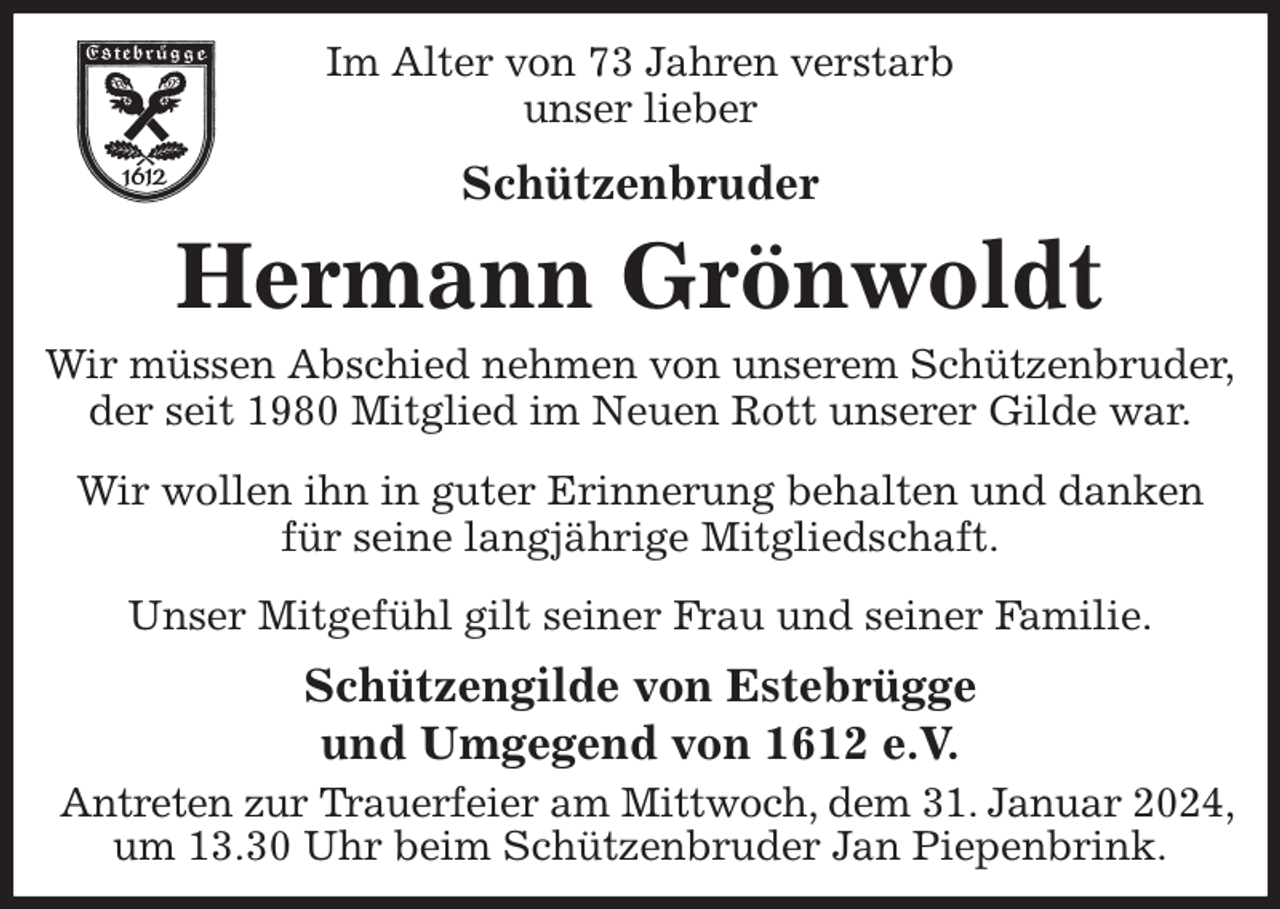 <p>Im Alter von 73 Jahren verstarb<br />unser lieber<br />Schützenbruder<br />Hermann Grönwoldt<br />Wir müssen Abschied nehmen von unserem Schützenbruder,<br />der seit 1980 Mitglied im Neuen Rott unserer Gilde war.<br />Wir wollen ihn in guter Erinnerung behalten und danken für seine langjährige Mitgliedschaft.<br />Unser Mitgefühl gilt seiner Frau und seiner Familie.<br />Schützengilde von Estebrügge<br />und Umgegend von 1612 e.V.<br />Antreten zur Trauerfeier am Mittwoch, dem 31. Januar 2024,<br />um 13.30 Uhr beim Schützenbruder Jan Piepenbrink.</p>