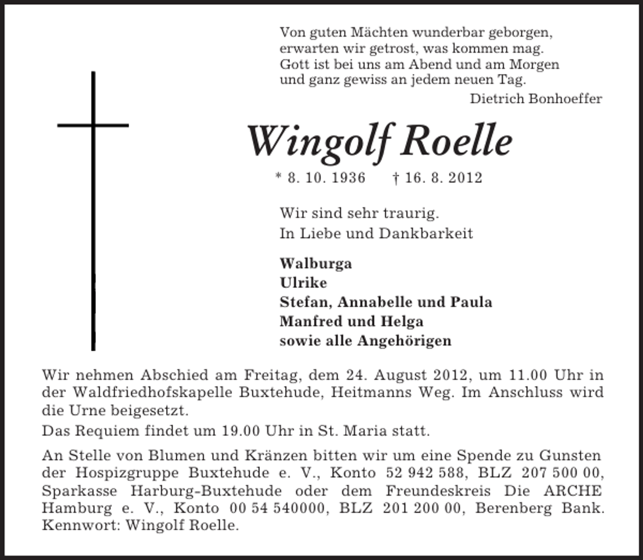 <p>Von guten Mächten wunderbar geborgen,<br />erwarten wir getrost, was kommen mag.<br />Gott ist bei uns am Abend und am Morgen<br />und ganz gewiss an jedem neuen Tag.<br />Dietrich Bonhoeffer<br />Wingolf Roelle<br />* 8. 10. 1936 † 16. 8. 2012<br />Wir sind sehr traurig.<br />In Liebe und Dankbarkeit<br />Walburga<br />Ulrike<br />Stefan, Annabelle und Paula<br />Manfred und Helga<br />sowie alle Angehörigen<br />Wir nehmen Abschied am Freitag, dem 24. August 2012, um 11.00 Uhr in der Waldfriedhofskapelle Buxtehude, Heitmanns Weg. Im Anschluss wird die Urne beigesetzt.<br />Das Requiem findet um 19.00 Uhr in St. Maria statt.<br />An Stelle von Blumen und Kränzen bitten wir um eine Spende zu Gunsten der Hospizgruppe Buxtehude e. V., Konto 52 942 588, BLZ 207 500 00, Sparkasse Harburg-Buxtehude oder dem Freundeskreis Die ARCHE<br />Hamburg e. V., Konto 00 54 540000, BLZ 201 200 00, Berenberg Bank. Kennwort: Wingolf Roelle.</p>