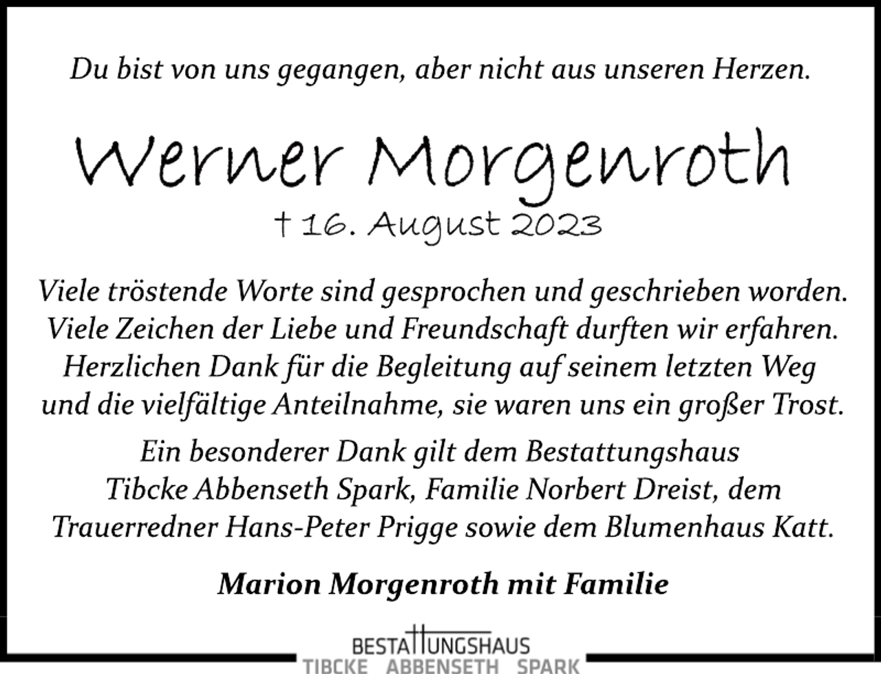 <p>Du bist von uns gegangen, aber nicht aus unseren Herzen.<br />Werner Morgenroth<br />+ 16. August 2023<br />Viele tröstende Worte sind gesprochen und geschrieben worden.<br />Viele Zeichen der Liebe und Freundschaft durften wir erfahren.<br />Herzlichen Dank für die Begleitung auf seinem letzten Weg</p>
<p>und die vielfältige Anteilnahme, sie waren uns ein großer Trost.<br />Ein besonderer Dank gilt dem Bestattungshaus<br />Tibcke Abbenseth Spark, Familie Norbert Dreist, dem</p>
<p>Trauerredner Hans­Peter Prigge sowie dem Blumenhaus Katt.<br />Marion Morgenroth mit Familie</p>