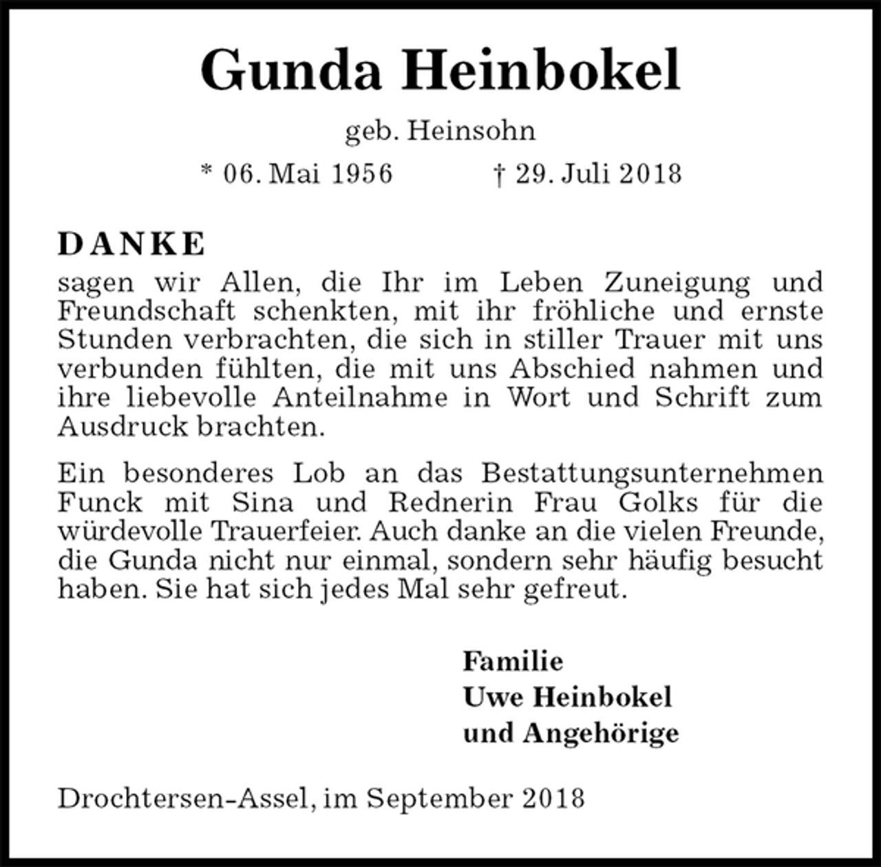 <p>Gunda Heinbokel<br />geb. Heinsohn<br />* 06. Mai 1956 † 29. Juli 2018<br />D A N K E<br />sagen wir Allen, die Ihr im Leben Zuneigung und Freundschaft schenkten, mit ihr fröhliche und ernste Stunden verbrachten, die sich in stiller Trauer mit uns verbunden fühlten, die mit uns Abschied nahmen und ihre liebevolle Anteilnahme in Wort und Schrift zum Ausdruck brachten.<br />Ein besonderes Lob an das Bestattungsunternehmen Funck mit Sina und Rednerin Frau Golks für die<br />würdevolle Trauerfeier. Auch danke an die vielen Freunde, die Gunda nicht nur einmal, sondern sehr häufig besucht haben. Sie hat sich jedes Mal sehr gefreut.<br />Familie<br />Uwe Heinbokel<br />und Angehörige<br />Drochtersen-Assel, im September 2018</p>
