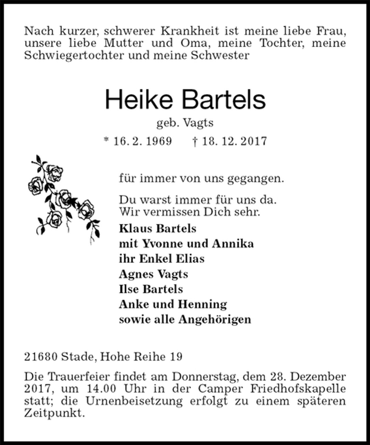 <p>Nach kurzer, schwerer Krankheit ist meine liebe Frau, unsere liebe Mutter und Oma, meine Tochter, meine Schwiegertochter und meine Schwester<br />Heike Bartels<br />geb. Vagts<br />* 16. 2. 1969 † 18. 12. 2017<br />für immer von uns gegangen.<br />Du warst immer für uns da.<br />Wir vermissen Dich sehr.<br />Klaus Bartels<br />mit Yvonne und Annika<br />ihr Enkel Elias<br />Agnes Vagts<br />Ilse Bartels<br />Anke und Henning<br />sowie alle Angehörigen<br />21680 Stade, Hohe Reihe 19<br />Die Trauerfeier findet am Donnerstag, dem 28. Dezember 2017, um 14.00 Uhr in der Camper Friedhofskapelle statt; die Urnenbeisetzung erfolgt zu einem späteren Zeitpunkt.</p>
