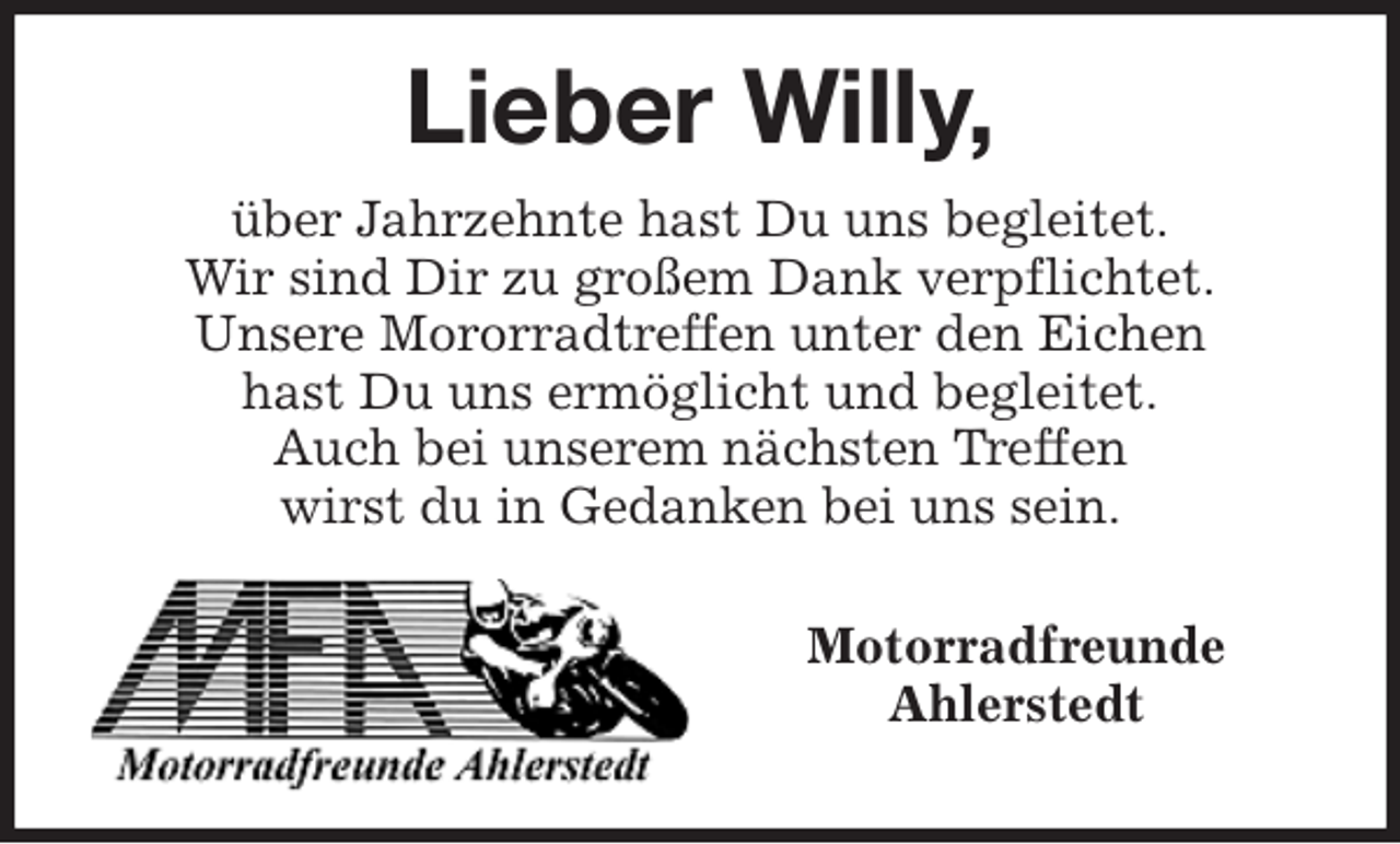 <p>Lieber Willy,<br />über Jahrzehnte hast Du uns begleitet.<br />Wir sind Dir zu großem Dank verpflichtet.<br />Unsere Mororradtreffen unter den Eichen<br />hast Du uns ermöglicht und begleitet.<br />Auch bei unserem nächsten Treffen<br />wirst du in Gedanken bei uns sein.</p>
<p>Motorradfreunde<br />Ahlerstedt</p>