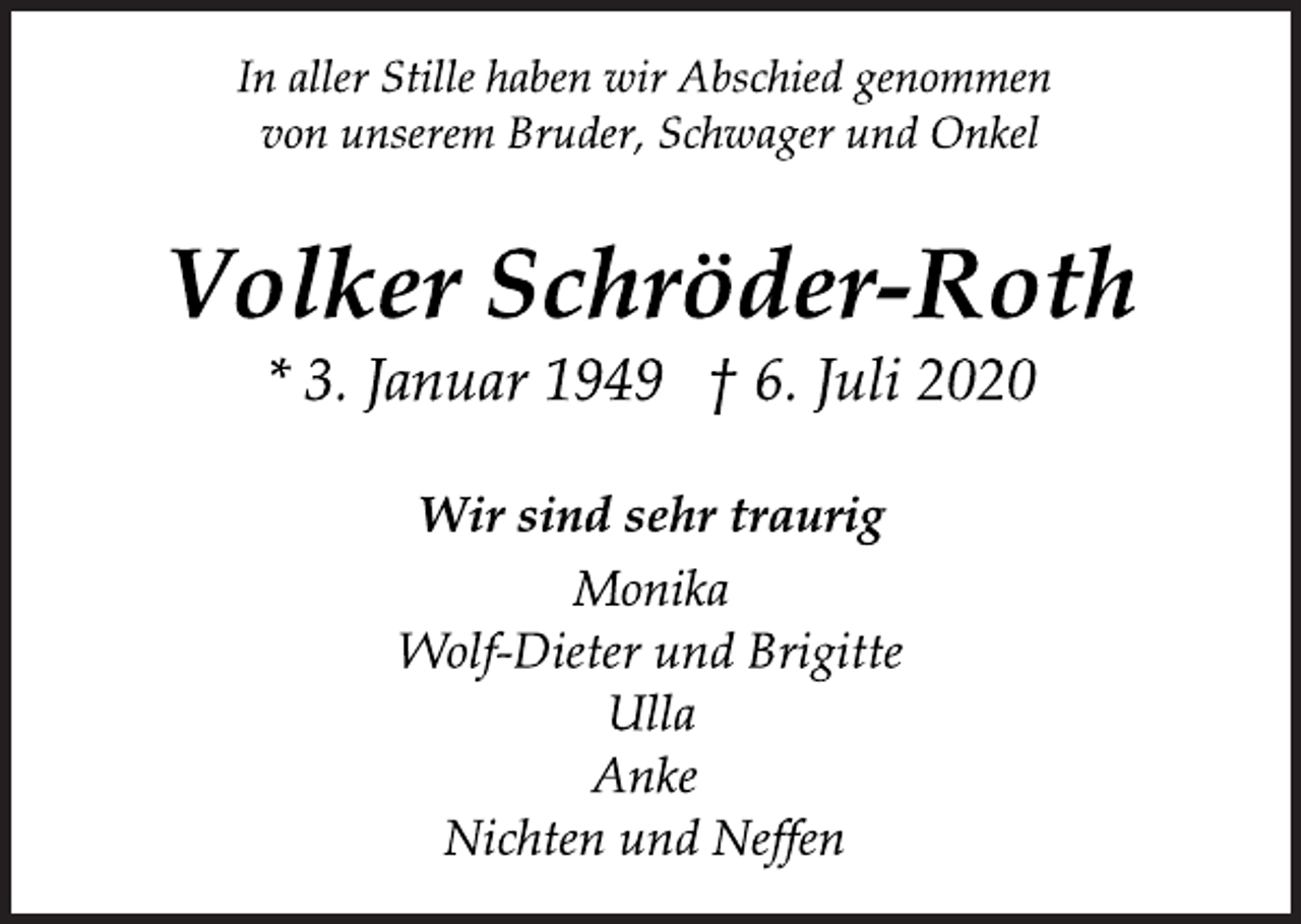 <p>In aller Stille haben wir Abschied genommen<br />von unserem Bruder, Schwager und Onkel<br />Volker Schröder-Roth<br />* 3. Januar 1949 † 6. Juli 2020<br />Wir sind sehr traurig<br />Monika<br />Wolf-Dieter und Brigitte<br />Ulla<br />Anke<br />Nichten und Neffen</p>