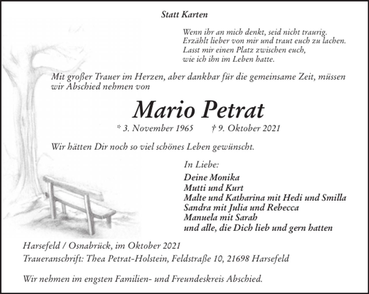 <p>Statt Karten<br />Wenn ihr an mich denkt, seid nicht traurig.<br />Erzählt lieber von mir und traut euch zu lachen.<br />Lasst mir einen Platz zwischen euch,<br />wie ich ihn im Leben hatte.<br />Mit großer Trauer im Herzen, aber dankbar für die gemeinsame Zeit, müssen wir Abschied nehmen von<br />Mario Petrat<br />* 3. November 1965 † 9. Oktober 2021<br />Wir hätten Dir noch so viel schönes Leben gewünscht.<br />In Liebe:<br />Deine Monika<br />Mutti und Kurt<br />Malte und Katharina mit Hedi und Smilla<br />Sandra mit Julia und Rebecca<br />Manuela mit Sarah<br />und alle, die Dich lieb und gern hatten<br />Harsefeld / Osnabrück, im Oktober 2021<br />Traueranschrift: Thea Petrat-Holstein, Feldstraße 10, 21698 Harsefeld</p>
<p>Wir nehmen im engsten Familien- und Freundeskreis Abschied.</p>