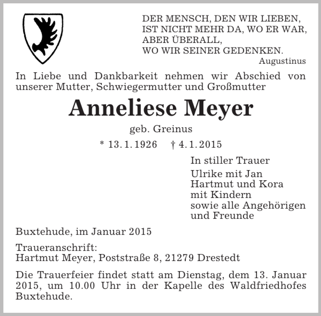 <p>DER MENSCH, DEN WIR LIEBEN,<br />IST NICHT MEHR DA, WO ER WAR,<br />ABER ÜBERALL,<br />WO WIR SEINER GEDENKEN.<br />Augustinus<br />In Liebe und Dankbarkeit nehmen wir Abschied von<br />unserer Mutter, Schwiegermutter und Großmutter<br />Anneliese Meyer<br />geb. Greinus<br />* 13. 1. 1926 † 4. 1. 2015<br />In stiller Trauer<br />Ulrike mit Jan<br />Hartmut und Kora<br />mit Kindern<br />sowie alle Angehörigen<br />und Freunde<br />Buxtehude, im Januar 2015<br />Traueranschrift:<br />Hartmut Meyer, Poststraße 8, 21279 Drestedt<br />Die Trauerfeier findet statt am Dienstag, dem 13. Januar 2015, um 10.00 Uhr in der Kapelle des Waldfriedhofes Buxtehude.</p>