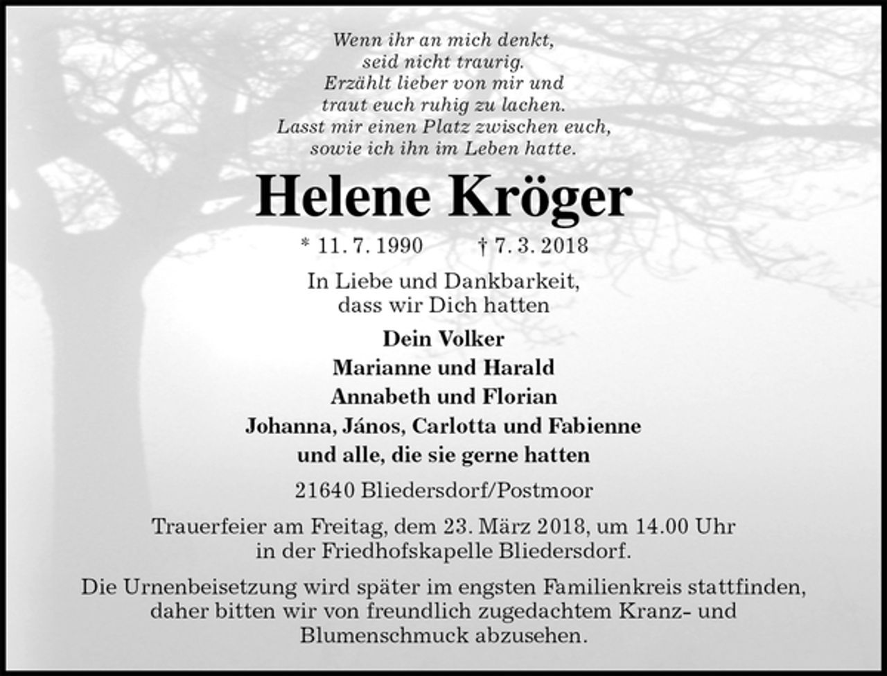 <p>Wenn ihr an mich denkt,<br />seid nicht traurig.<br />Erzählt lieber von mir und<br />traut euch ruhig zu lachen.<br />Lasst mir einen Platz zwischen euch,<br />sowie ich ihn im Leben hatte.<br />Helene Kröger<br />* 11. 7. 1990 † 7. 3. 2018<br />In Liebe und Dankbarkeit,<br />dass wir Dich hatten<br />Dein Volker<br />Marianne und Harald<br />Annabeth und Florian<br />Johanna, János, Carlotta und Fabienne<br />und alle, die sie gerne hatten<br />21640 Bliedersdorf/Postmoor<br />Trauerfeier am Freitag, dem 23. März 2018, um 14.00 Uhr<br />in der Friedhofskapelle Bliedersdorf.<br />Die Urnenbeisetzung wird später im engsten Familienkreis stattfinden,<br />daher bitten wir von freundlich zugedachtem Kranz- und<br />Blumenschmuck abzusehen.</p>