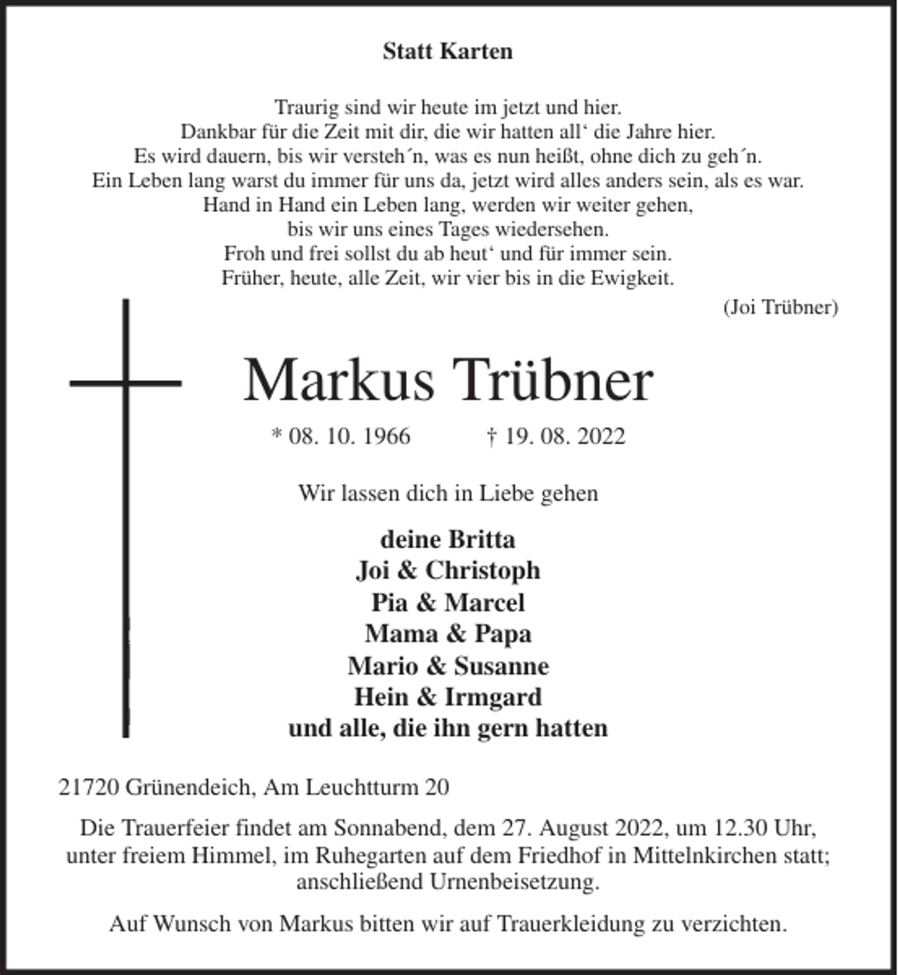 <p>Statt Karten<br />Traurig sind wir heute im jetzt und hier.<br />Dankbar für die Zeit mit dir, die wir hatten all' die Jahre hier.<br />Es wird dauern, bis wir versteh´n, was es nun heißt, ohne dich zu geh´n.<br />Ein Leben lang warst du immer für uns da, jetzt wird alles anders sein, als es war.<br />Hand in Hand ein Leben lang, werden wir weiter gehen,<br />bis wir uns eines Tages wiedersehen.<br />Froh und frei sollst du ab heut' und für immer sein.<br />Früher, heute, alle Zeit, wir vier bis in die Ewigkeit.<br />(Joi Trübner)<br />Markus Trübner<br />* 08. 10. 1966 † 19. 08. 2022<br />Wir lassen dich in Liebe gehen<br />deine Britta<br />Joi &amp; Christoph<br />Pia &amp; Marcel<br />Mama &amp; Papa<br />Mario &amp; Susanne<br />Hein &amp; Irmgard<br />und alle, die ihn gern hatten<br />21720 Grünendeich, Am Leuchtturm 20<br />Die Trauerfeier findet am Sonnabend, dem 27. August 2022, um 12.30 Uhr,<br />unter freiem Himmel, im Ruhegarten auf dem Friedhof in Mittelnkirchen statt;<br />anschließend Urnenbeisetzung.<br />Auf Wunsch von Markus bitten wir auf Trauerkleidung zu verzichten.</p>