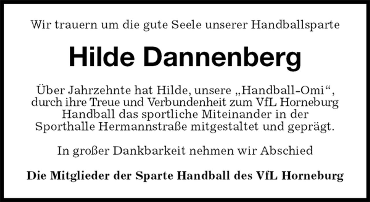 <p>Wir trauern um die gute Seele unserer Handballsparte<br />Hilde Dannenberg<br />Über Jahrzehnte hat Hilde, unsere „Handball-Omi“, durch ihre Treue und Verbundenheit zum VfL Horneburg Handball das sportliche Miteinander in der<br />Sporthalle Hermannstraße mitgestaltet und geprägt.</p><p>In großer Dankbarkeit nehmen wir Abschied<br />Die Mitglieder der Sparte Handball des VfL Horneburg</p>