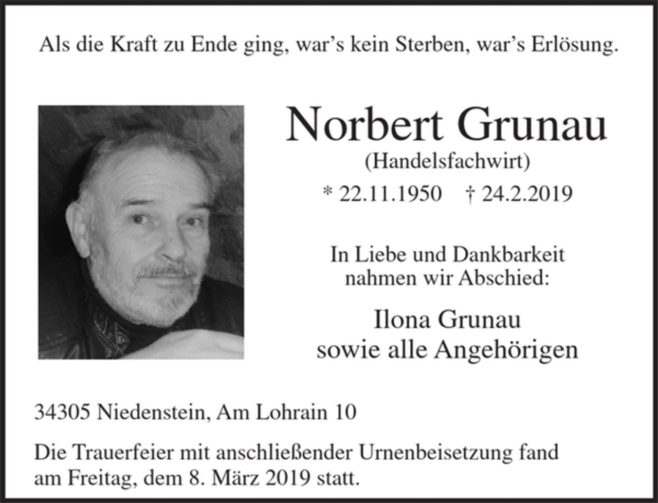 <p>Als die Kraft zu Ende ging, war’s kein Sterben, war’s Erlösung.</p><p>Norbert Grunau<br />(Handelsfachwirt)</p><p>* 22.11.1950 + 24.2.2019</p><p>In Liebe und Dankbarkeit nahmen wir Abschied:<br />Ilona Grunau<br />sowie alle Angehörigen</p><p>34305 Niedenstein, Am Lohrain 10</p><p>Die Trauerfeier mit anschließender Urnenbeisetzung fand am Freitag, dem 8. März 2019 statt.</p>