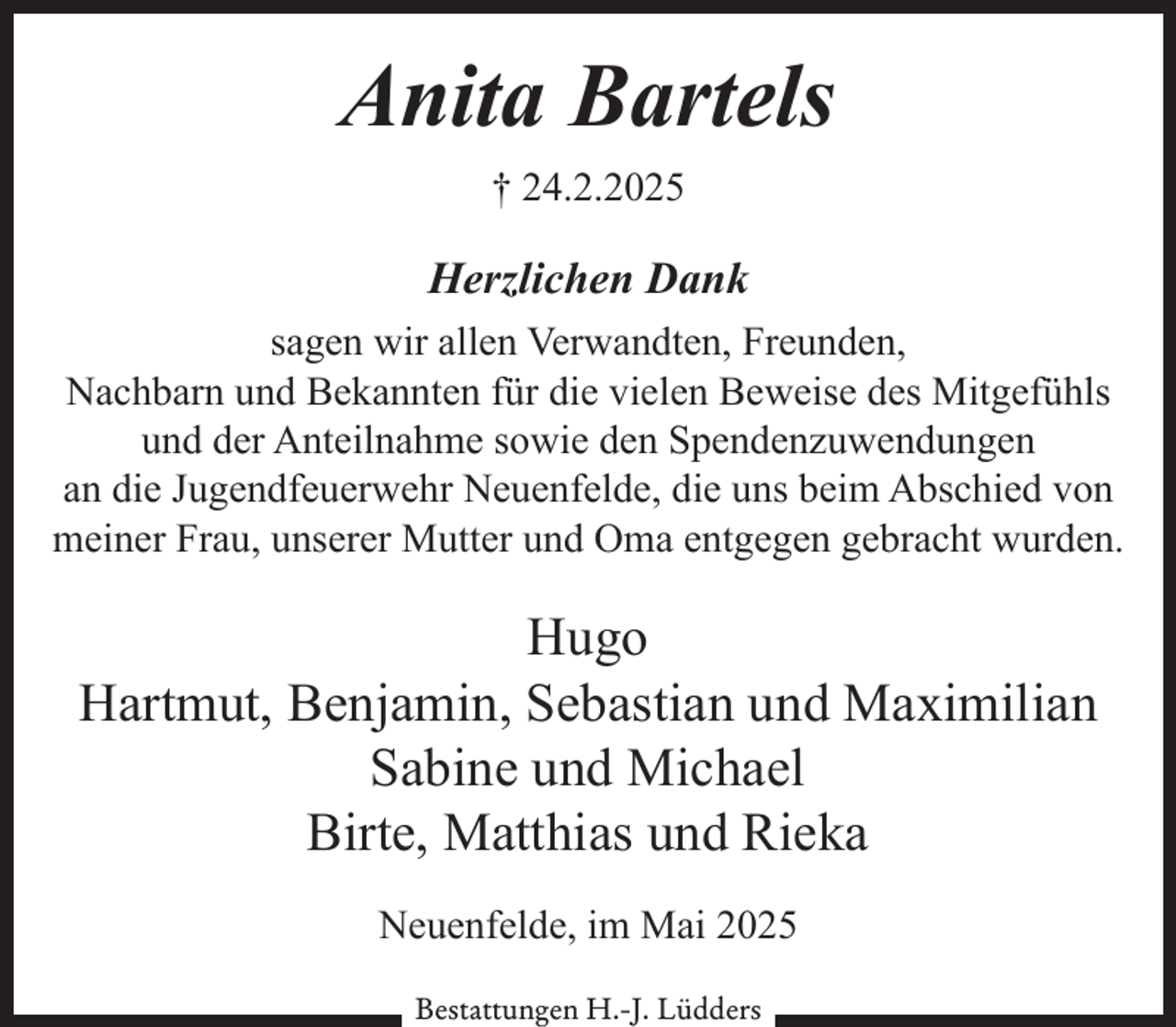 <p>Anita Bartels<br />† 24.2.2025</p><p>Herzlichen Dank<br />sagen wir allen Verwandten, Freunden,<br />Nachbarn und Bekannten für die vielen Beweise des Mitgefühls<br />und der Anteilnahme sowie den Spendenzuwendungen<br />an die Jugendfeuerwehr Neuenfelde, die uns beim Abschied von<br />meiner Frau, unserer Mutter und Oma entgegen gebracht wurden.</p><p>Hugo<br />Hartmut, Benjamin, Sebastian und Maximilian<br />Sabine und Michael<br />Birte, Matthias und Rieka<br />Neuenfelde, im Mai 2025<br />Bestattungen H.-J. Lüdders</p>
