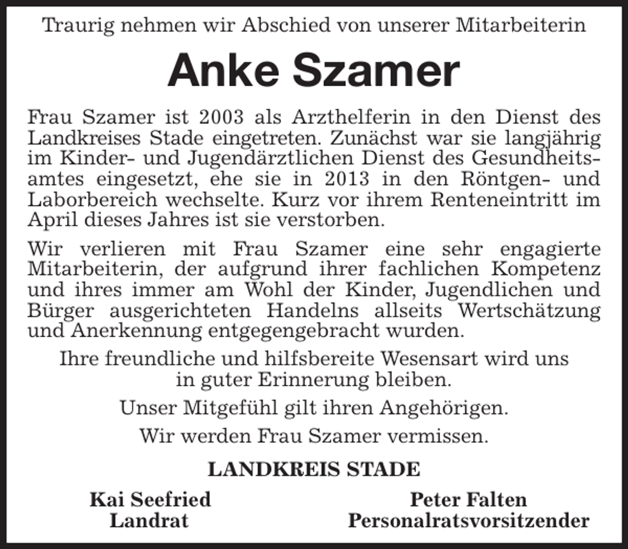 <p>Traurig nehmen wir Abschied von unserer Mitarbeiterin<br />Anke Szamer<br />Frau Szamer ist 2003 als Arzthelferin in den Dienst des Landkreises Stade eingetreten. Zunächst war sie langjährig im Kinder- und Jugendärztlichen Dienst des Gesundheitsamtes eingesetzt, ehe sie in 2013 in den Röntgen- und<br />Laborbereich wechselte. Kurz vor ihrem Renteneintritt im April dieses Jahres ist sie verstorben.<br />Wir verlieren mit Frau Szamer eine sehr engagierte<br />Mitarbeiterin, der aufgrund ihrer fachlichen Kompetenz und ihres immer am Wohl der Kinder, Jugendlichen und Bürger ausgerichteten Handelns allseits Wertschätzung und Anerkennung entgegengebracht wurden.<br />Ihre freundliche und hilfsbereite Wesensart wird uns<br />in guter Erinnerung bleiben.<br />Unser Mitgefühl gilt ihren Angehörigen.<br />Wir werden Frau Szamer vermissen.<br />LANDKREIS STADE<br />Kai Seefried Peter Falten<br />Landrat Personalratsvorsitzender</p>