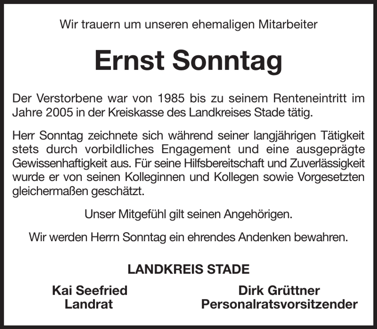 <p>Wir trauern um unseren ehemaligen Mitarbeiter<br />Ernst Sonntag<br />Der Verstorbene war von 1985 bis zu seinem Renteneintritt im Jahre 2005 in der Kreiskasse des Landkreises Stade tätig.<br />Herr Sonntag zeichnete sich während seiner langjährigen Tätigkeit stets durch vorbildliches Engagement und eine ausgeprägte<br />Gewissenhaftigkeit aus. Für seine Hilfsbereitschaft und Zuverlässigkeit<br />wurde er von seinen Kolleginnen und Kollegen sowie Vorgesetzten gleichermaßen geschätzt.<br />Unser Mitgefühl gilt seinen Angehörigen.<br />Wir werden Herrn Sonntag ein ehrendes Andenken bewahren.<br />LANDKREIS STADE<br />Kai Seefried Dirk Grüttner<br />Landrat Personalratsvorsitzender</p>