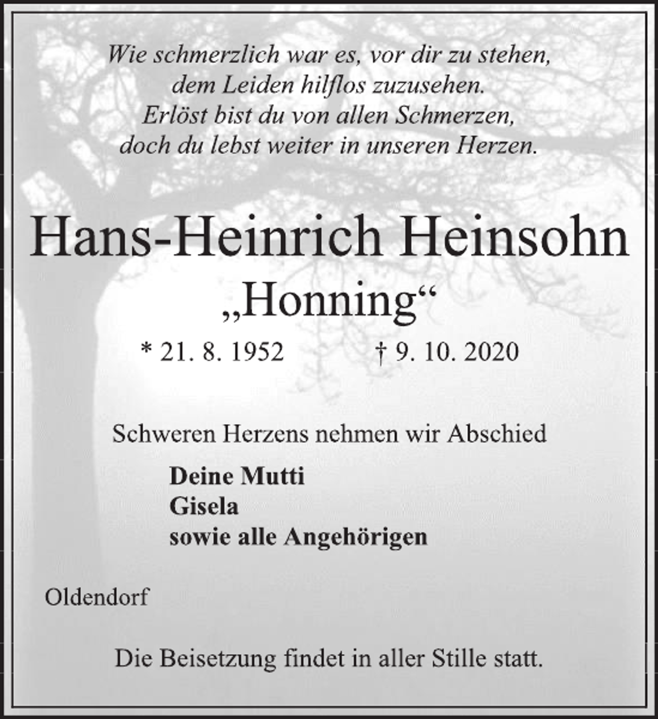 <p>Wie schmerzlich war es, vor dir zu stehen,<br />dem Leiden hilflos zuzusehen.<br />Erlöst bist du von allen Schmerzen,<br />doch du lebst weiter in unseren Herzen.<br />Hans-Heinrich Heinsohn<br />„Honning“<br />* 21. 8. 1952 † 9. 10. 2020<br />Schweren Herzens nehmen wir Abschied<br />Deine Mutti<br />Gisela<br />sowie alle Angehörigen<br />Oldendorf<br />Die Beisetzung findet in aller Stille statt.</p>