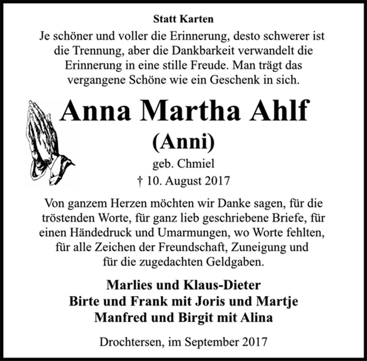 <p>Statt Karten</p><p>Je schöner und voller die Erinnerung, desto schwerer ist<br />die Trennung, aber die Dankbarkeit verwandelt die<br />Erinnerung in eine stille Freude. Man trägt das<br />vergangene Schöne wie ein Geschenk in sich.</p><p>Anna Martha Ahlf</p><p>(Anni)</p><p>geb. Chmiel</p><p>† 10. August 2017<br />Von ganzem Herzen möchten wir Danke sagen, für die<br />tröstenden Worte, für ganz lieb geschriebene Briefe, für<br />einen Händedruck und Umarmungen, wo Worte fehlten,<br />für alle Zeichen der Freundschaft, Zuneigung und<br />für die zugedachten Geldgaben.</p><p>Marlies und Klaus-Dieter<br />Birte und Frank mit Joris und Martje<br />Manfred und Birgit mit Alina</p><p>Drochtersen, im September 2017</p>