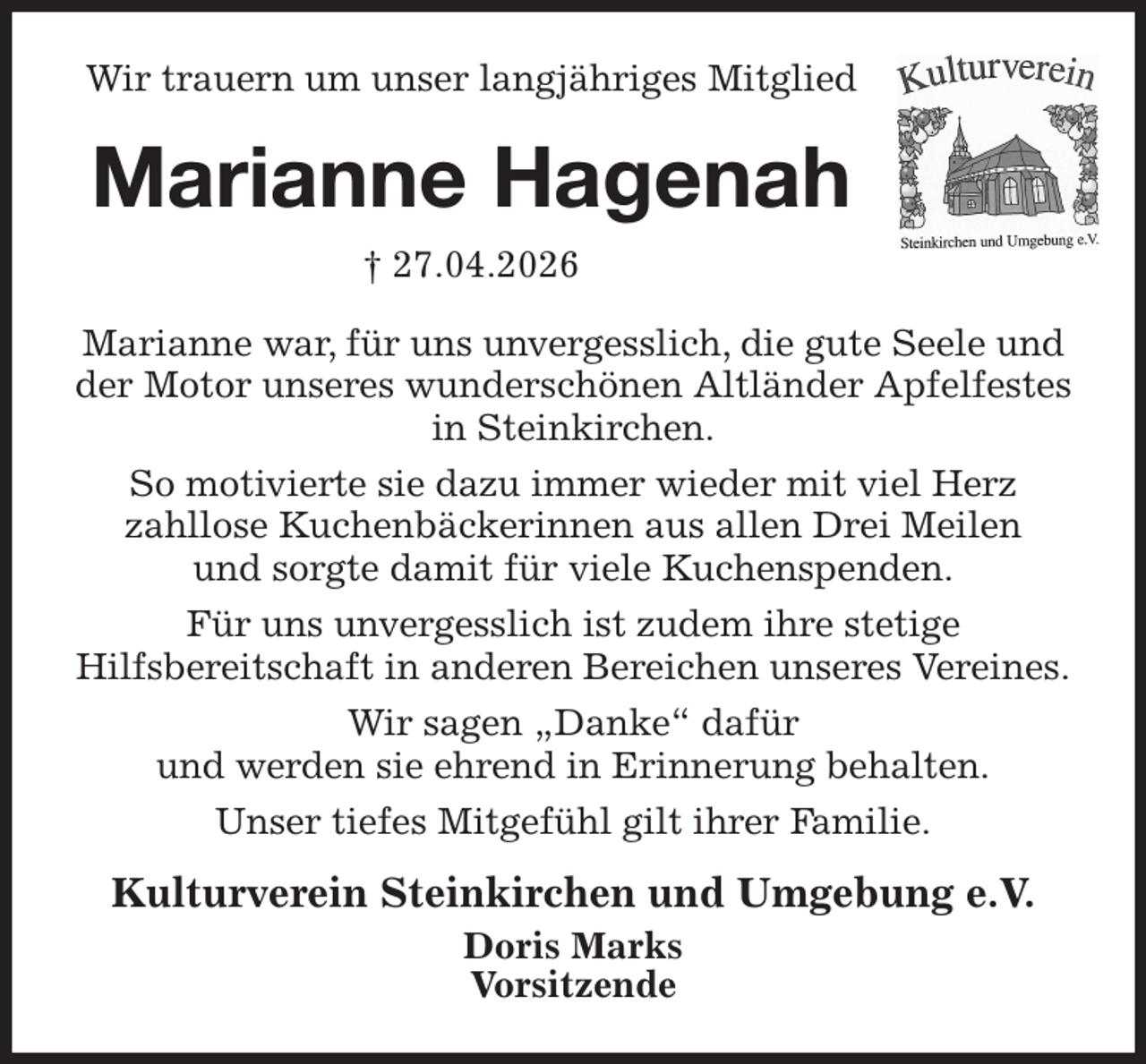<p>Wir trauern um unser langjähriges Mitglied<br />Marianne Hagenah<br />† 27.04.2026<br />Marianne war, für uns unvergesslich, die gute Seele und der Motor unseres wunderschönen Altländer Apfelfestes in Steinkirchen.<br />So motivierte sie dazu immer wieder mit viel Herz<br />zahllose Kuchenbäckerinnen aus allen Drei Meilen<br />und sorgte damit für viele Kuchenspenden.<br />Für uns unvergesslich ist zudem ihre stetige<br />Hilfsbereitschaft in anderen Bereichen unseres Vereines.<br />Wir sagen „Danke“ dafür<br />und werden sie ehrend in Erinnerung behalten.<br />Unser tiefes Mitgefühl gilt ihrer Familie.<br />Kulturverein Steinkirchen und Umgebung e.V.<br />Doris Marks<br />Vorsitzende</p>