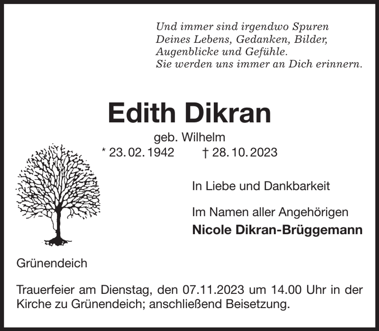 <p>Und immer sind irgendwo Spuren<br />Deines Lebens, Gedanken, Bilder,<br />Augenblicke und Gefühle.<br />Sie werden uns immer an Dich erinnern.<br />Edith Dikran<br />geb. Wilhelm<br />* 23. 02. 1942 † 28. 10. 2023<br />In Liebe und Dankbarkeit</p><p>Im Namen aller Angehörigen<br />Nicole Dikran-Brüggemann<br />Grünendeich</p><p>Trauerfeier am Dienstag, den 07.11.2023 um 14.00 Uhr in der Kirche zu Grünendeich; anschließend Beisetzung.</p>