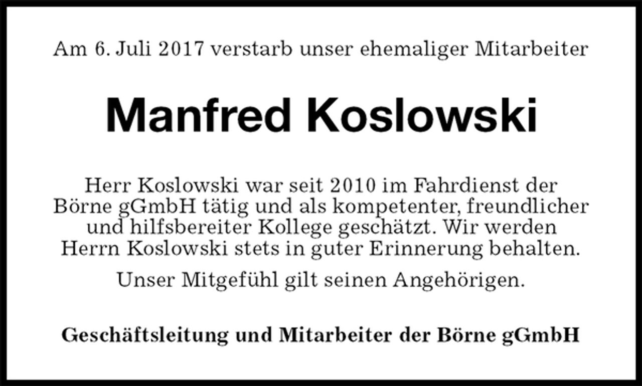 <p>Am 6. Juli 2017 verstarb unser ehemaliger Mitarbeiter<br />Manfred Koslowski<br />Herr Koslowski war seit 2010 im Fahrdienst der<br />Börne gGmbH tätig und als kompetenter, freundlicher<br />und hilfsbereiter Kollege geschätzt. Wir werden<br />Herrn Koslowski stets in guter Erinnerung behalten.<br />Unser Mitgefühl gilt seinen Angehörigen.<br />Geschäftsleitung und Mitarbeiter der Börne gGmbH</p>