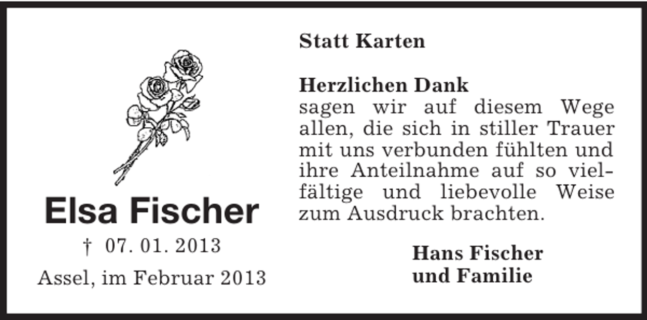 <p>Statt Karten</p><p>Elsa Fischer<br />† 07. 01. 2013<br />Assel, im Februar 2013</p><p>Herzlichen Dank<br />sagen wir auf diesem Wege<br />allen, die sich in stiller Trauer<br />mit uns verbunden fühlten und<br />ihre Anteilnahme auf so vielfältige und liebevolle Weise<br />zum Ausdruck brachten.<br />Hans Fischer<br />und Familie</p>