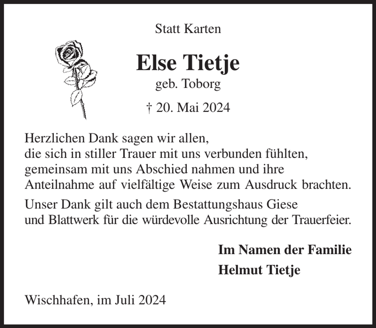 <p>Statt Karten<br />Else Tietje<br />geb. Toborg<br />† 20. Mai 2024<br />Herzlichen Dank sagen wir allen,<br />die sich in stiller Trauer mit uns verbunden fühlten,<br />gemeinsam mit uns Abschied nahmen und ihre<br />Anteilnahme auf vielfältige Weise zum Ausdruck brachten.<br />Unser Dank gilt auch dem Bestattungshaus Giese<br />und Blattwerk für die würdevolle Ausrichtung der Trauerfeier.<br />Im Namen der Familie<br />Helmut Tietje<br />Wischhafen, im Juli 2024</p>