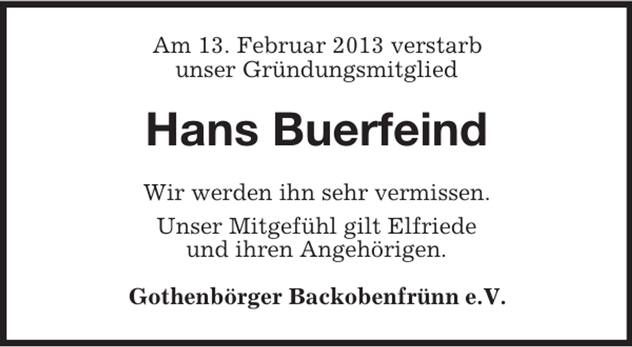 <p>Am 13. Februar 2013 verstarb<br />unser Gründungsmitglied</p><p>Hans Buerfeind<br />Wir werden ihn sehr vermissen.<br />Unser Mitgefühl gilt Elfriede<br />und ihren Angehörigen.<br />Gothenbörger Backobenfrünn e.V.</p>