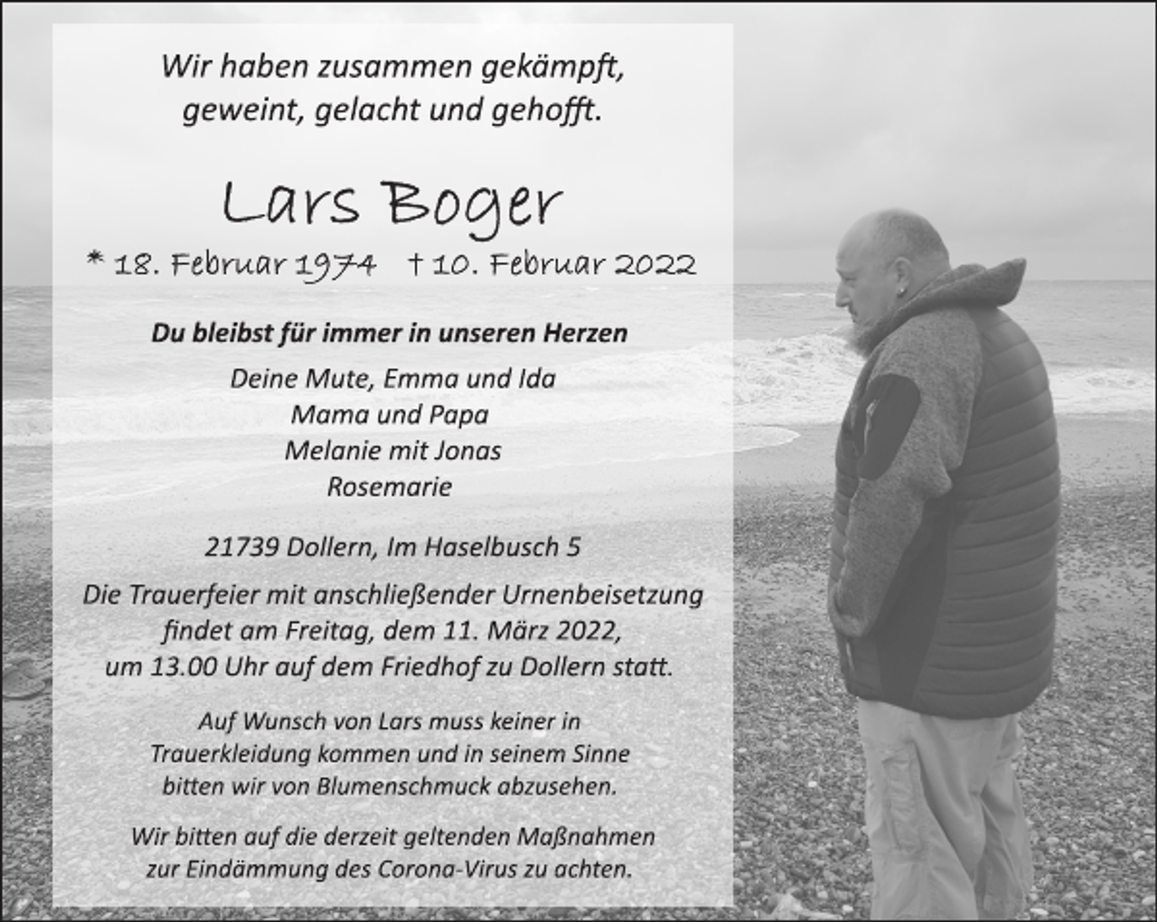 <p>Wir haben zusammen gekämpft,<br />geweint, gelacht und gehofft.<br />Du bleibst für immer in unseren Herzen<br />Lars Boger<br />18. Februar 1974 + 10. Februar 2022</p>
<p>Deine Mute, Emma und Ida<br />Mama und Papa<br />Melanie mit Jonas<br />Rosemarie</p>
<p>21739 Dollern, Im Haselbusch 5<br />Die Trauerfeier mit anschließender Urnenbeisetzung<br />findet am Freitag, dem 11. März 2022,<br />um 13.00 Uhr auf dem Friedhof zu Dollern statt.</p>
<p>Auf Wunsch von Lars muss keiner in<br />Trauerkleidung kommen und in seinem Sinne<br />bitten wir von Blumenschmuck abzusehen.</p>
<p>Wir bitten auf die derzeit geltenden Maßnahmen<br />zur Eindämmung des CoronaVirus<br />zu achten.</p>