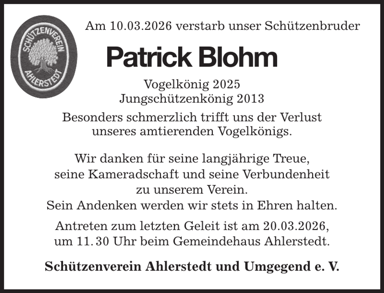 <p>Am 10.03.2026 verstarb unser Schützenbruder<br />Wir danken für seine langjährige Treue,<br />seine Kameradschaft und seine Verbundenheit<br />zu unserem Verein.<br />Sein Andenken werden wir stets in Ehren halten.<br />Antreten zum letzten Geleit ist am 20.03.2026,<br />um 11. 30 Uhr beim Gemeindehaus Ahlerstedt.<br />Schützenverein Ahlerstedt und Umgegend e. V.<br />Patrick Blohm<br />Vogelkönig 2025<br />Jungschützenkönig 2013<br />Besonders schmerzlich trifft uns der Verlust<br />unseres amtierenden Vogelkönigs.</p>
