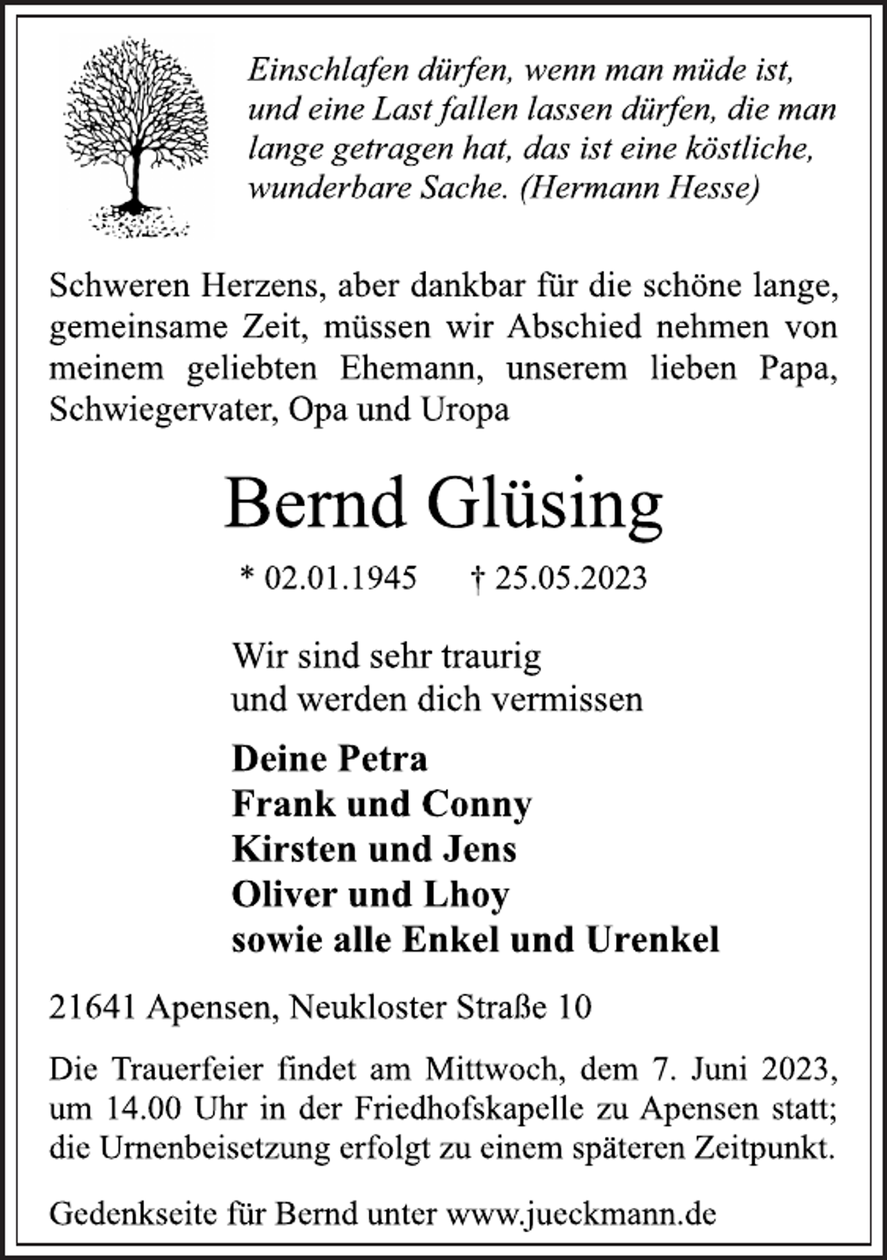 <p>Einschlafen dürfen, wenn man müde ist,<br />und eine Last fallen lassen dürfen, die man<br />lange getragen hat, das ist eine köstliche,<br />wunderbare Sache. (Hermann Hesse)<br />Schweren Herzens, aber dankbar für die schöne lange,<br />gemeinsame Zeit, müssen wir Abschied nehmen von<br />meinem geliebten Ehemann, unserem lieben Papa,<br />Schwiegervater, Opa und Uropa<br />Bernd Glüsing<br />* 02.01.1945 † 25.05.2023<br />Wir sind sehr traurig<br />und werden dich vermissen<br />Deine Petra<br />Frank und Conny<br />Kirsten und Jens<br />Oliver und Lhoy<br />sowie alle Enkel und Urenkel<br />21641 Apensen, Neukloster Straße 10<br />Die Trauerfeier findet am Mittwoch, dem 7. Juni 2023,<br />um 14.00 Uhr in der Friedhofskapelle zu Apensen statt;<br />die Urnenbeisetzung erfolgt zu einem späteren Zeitpunkt.<br />Gedenkseite für Bernd unter www.jueckmann.de</p>