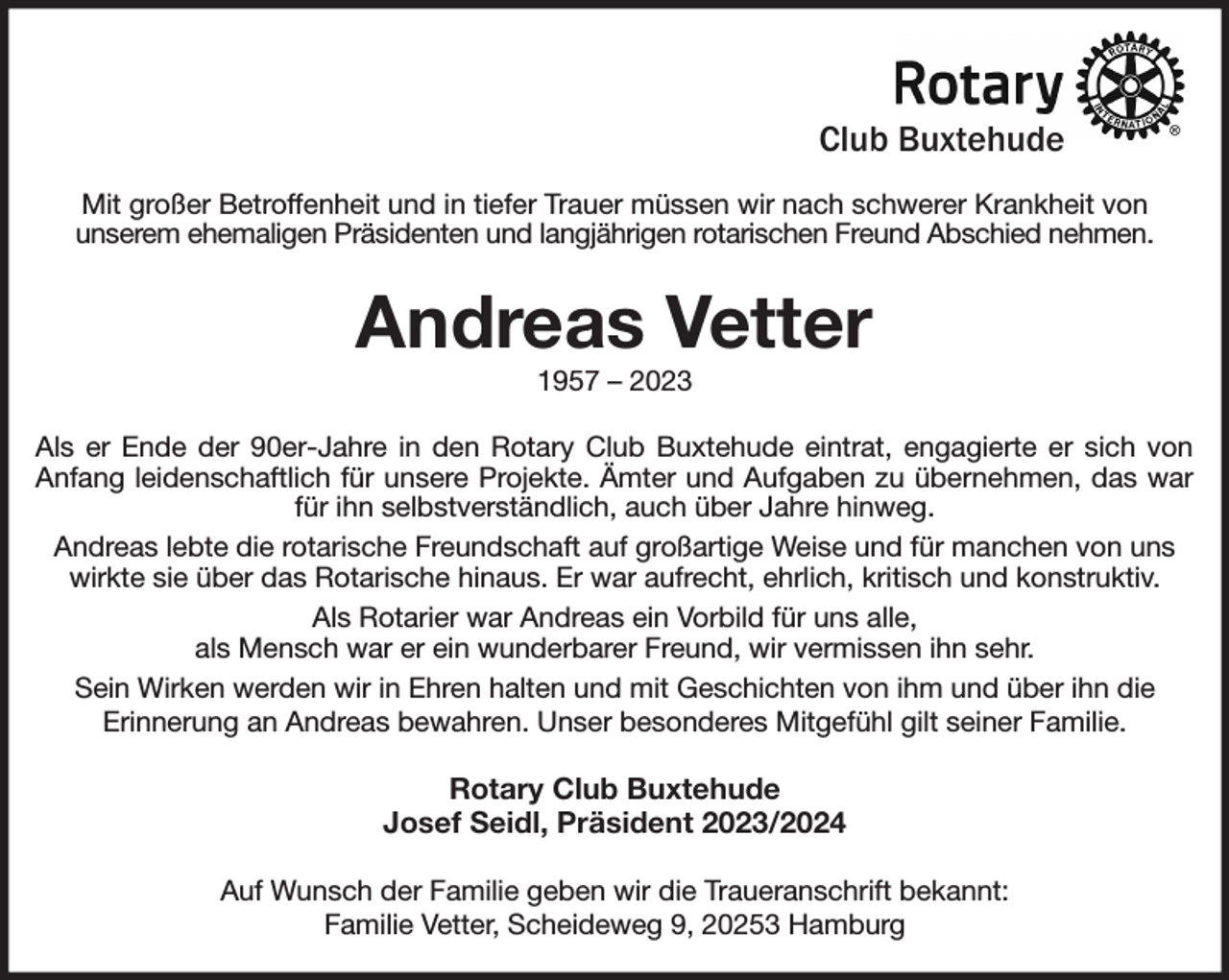 <p>Mit großer Betroffenheit und in tiefer Trauer müssen wir nach schwerer Krankheit von<br />unserem ehemaligen Präsidenten und langjährigen rotarischen Freund Abschied nehmen.<br />Andreas Vetter<br />1957 - 2023<br />Als er Ende der 90er-Jahre in den Rotary Club Buxtehude eintrat, engagierte er sich von<br />Anfang leidenschaftlich für unsere Projekte. Ämter und Aufgaben zu übernehmen, das war<br />für ihn selbstverständlich, auch über Jahre hinweg.<br />Andreas lebte die rotarische Freundschaft auf großartige Weise und für manchen von uns<br />wirkte sie über das Rotarische hinaus. Er war aufrecht, ehrlich, kritisch und konstruktiv.<br />Als Rotarier war Andreas ein Vorbild für uns alle,<br />als Mensch war er ein wunderbarer Freund, wir vermissen ihn sehr.<br />Sein Wirken werden wir in Ehren halten und mit Geschichten von ihm und über ihn die<br />Erinnerung an Andreas bewahren. Unser besonderes Mitgefühl gilt seiner Familie.<br />Rotary Club Buxtehude<br />Josef Seidl, Präsident 2023/2024<br />Auf Wunsch der Familie geben wir die Traueranschrift bekannt:<br />Familie Vetter, Scheideweg 9, 20253 Hamburg<br />Club Buxtehude</p>