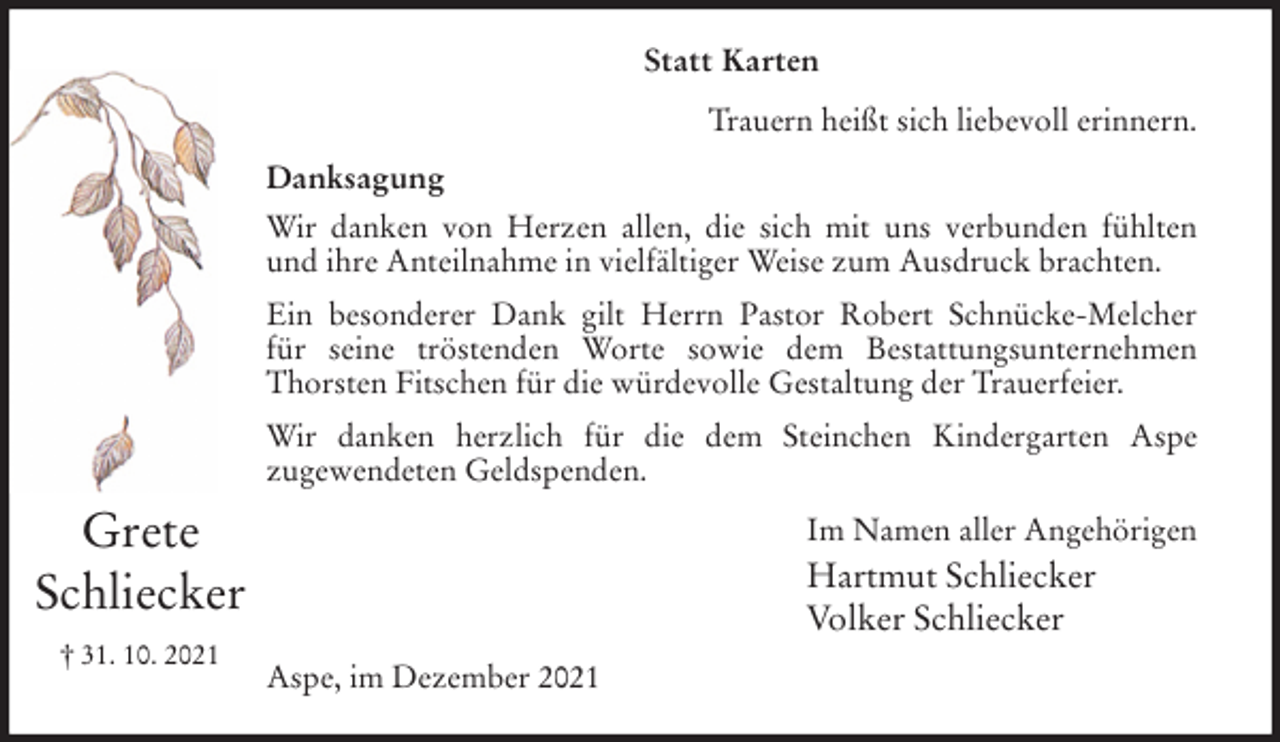 <p>Statt Karten<br />Trauern heißt sich liebevoll erinnern.<br />Danksagung<br />Wir danken von Herzen allen, die sich mit uns verbunden fühlten<br />und ihre Anteilnahme in vielfältiger Weise zum Ausdruck brachten.<br />Ein besonderer Dank gilt Herrn Pastor Robert Schnücke-Melcher<br />für seine tröstenden Worte sowie dem Bestattungsunternehmen<br />Thorsten Fitschen für die würdevolle Gestaltung der Trauerfeier.<br />Wir danken herzlich für die dem Steinchen Kindergarten Aspe<br />zugewendeten Geldspenden.<br />Im Namen aller Angehörigen<br />Hartmut Schliecker<br />Volker Schliecker<br />Aspe, im Dezember 2021<br />Grete<br />Schliecker<br />† 31. 10. 2021</p>
