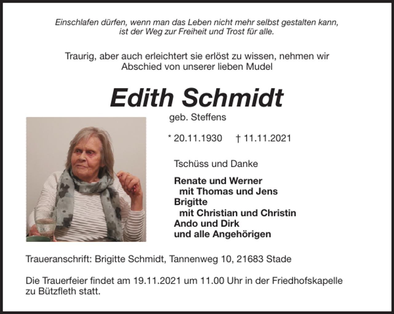 <p>Einschlafen dürfen, wenn man das Leben nicht mehr selbst gestalten kann,<br />ist der Weg zur Freiheit und Trost für alle.<br />Traurig, aber auch erleichtert sie erlöst zu wissen, nehmen wir<br />Abschied von unserer lieben Mudel<br />Edith Schmidt<br />geb. Steffens</p>
<p>* 20.11.1930 † 11.11.2021<br />Tschüss und Danke</p>
<p>Renate und Werner<br />mit Thomas und Jens<br />Brigitte<br />mit Christian und Christin<br />Ando und Dirk<br />und alle Angehörigen<br />Traueranschrift: Brigitte Schmidt, Tannenweg 10, 21683 Stade</p>
<p>Die Trauerfeier findet am 19.11.2021 um 11.00 Uhr in der Friedhofskapelle<br />zu Bützfleth statt.</p>