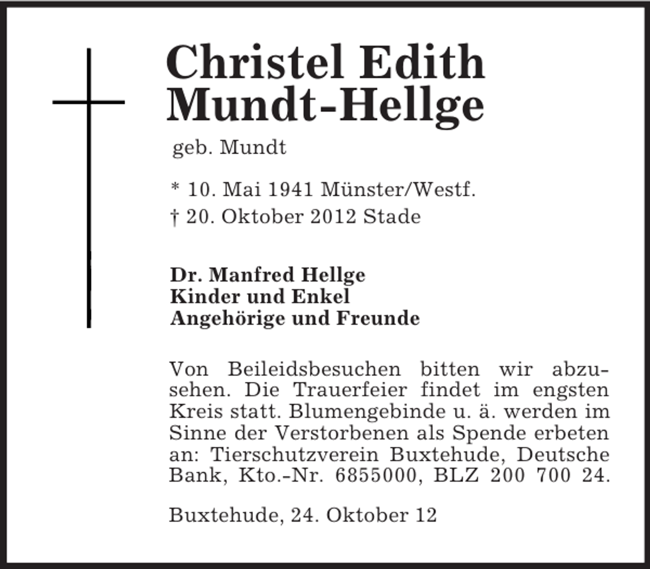 <p>Christel Edith<br />Mundt-Hellge<br />geb. Mundt<br />* 10. Mai 1941 Münster/Westf.<br />† 20. Oktober 2012 Stade<br />Dr. Manfred Hellge<br />Kinder und Enkel<br />Angehörige und Freunde<br />Von Beileidsbesuchen bitten wir abzu-<br />sehen. Die Trauerfeier findet im engsten Kreis statt. Blumengebinde u. ä. werden im Sinne der Verstorbenen als Spende erbeten an: Tierschutzverein Buxtehude, Deutsche Bank, Kto.-Nr. 6855000, BLZ 200 700 24.<br />Buxtehude, 24. Oktober 12</p>