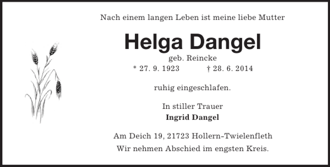 <p>Nach einem langen Leben ist meine liebe Mutter<br />Helga Dangel<br />geb. Reincke<br />* 27. 9. 1923 † 28. 6. 2014<br />ruhig eingeschlafen.<br />In stiller Trauer<br />Ingrid Dangel<br />Am Deich 19, 21723 Hollern-Twielenfleth<br />Wir nehmen Abschied im engsten Kreis.</p>