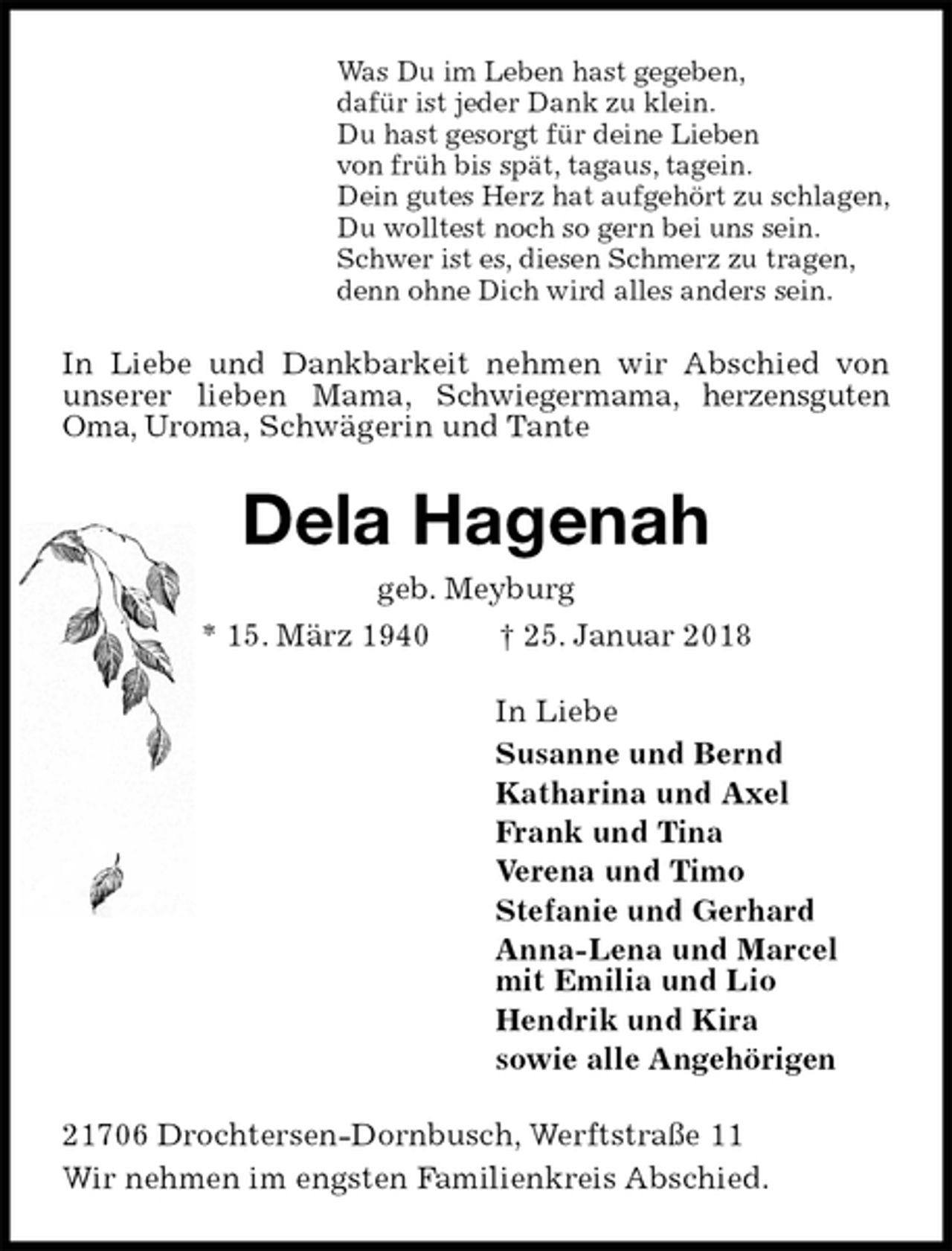 <p>Was Du im Leben hast gegeben,<br />dafür ist jeder Dank zu klein.<br />Du hast gesorgt für deine Lieben<br />von früh bis spät, tagaus, tagein.<br />Dein gutes Herz hat aufgehört zu schlagen,<br />Du wolltest noch so gern bei uns sein.<br />Schwer ist es, diesen Schmerz zu tragen,<br />denn ohne Dich wird alles anders sein.<br />In Liebe und Dankbarkeit nehmen wir Abschied von unserer lieben Mama, Schwiegermama, herzensguten Oma, Uroma, Schwägerin und Tante<br />Dela Hagenah<br />geb. Meyburg<br />* 15. März 1940 † 25. Januar 2018<br />In Liebe<br />Susanne und Bernd<br />Katharina und Axel<br />Frank und Tina<br />Verena und Timo<br />Stefanie und Gerhard<br />Anna-Lena und Marcel<br />mit Emilia und Lio<br />Hendrik und Kira<br />sowie alle Angehörigen<br />21706 Drochtersen-Dornbusch, Werftstraße 11<br />Wir nehmen im engsten Familienkreis Abschied.</p>