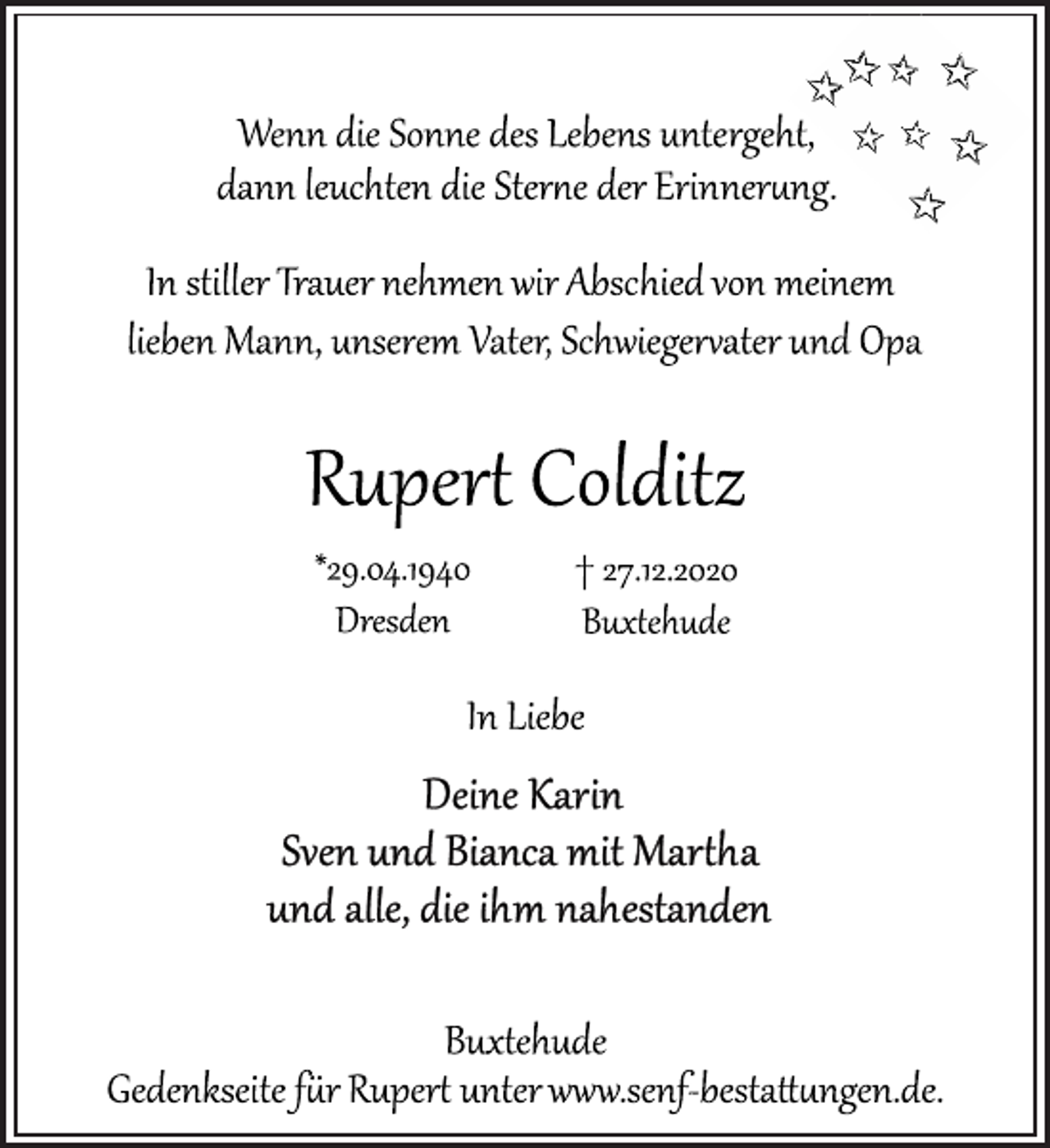 <p>Wenn die Sonne des Lebens untergeht,<br />dann leuchten die Sterne der Erinnerung.<br />In stiller Trauer nehmen wir Abschied von meinem lieben Mann, unserem Vater, Schwiegervater und Opa<br />Rupert Colditz<br />* 29.04.1940 + 27.12.2020<br />Dresden Buxtehude<br />In Liebe<br />Deine Karin<br />Sven und Bianca mit Martha<br />und alle, die ihm nahestanden<br />Buxtehude<br />Gedenkseite für Rupert unter www.senf-bestattungen.de.</p>