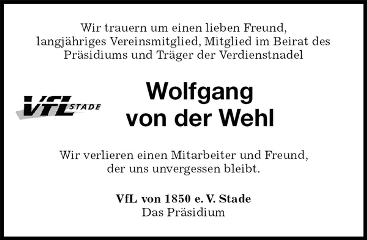 <p>Wir trauern um einen lieben Freund,<br />langjähriges Vereinsmitglied, Mitglied im Beirat des Präsidiums und Träger der Verdienstnadel<br />Wolfgang<br />von der Wehl<br />Wir verlieren einen Mitarbeiter und Freund,<br />der uns unvergessen bleibt.<br />VfL von 1850 e. V. Stade<br />Das Präsidium</p>