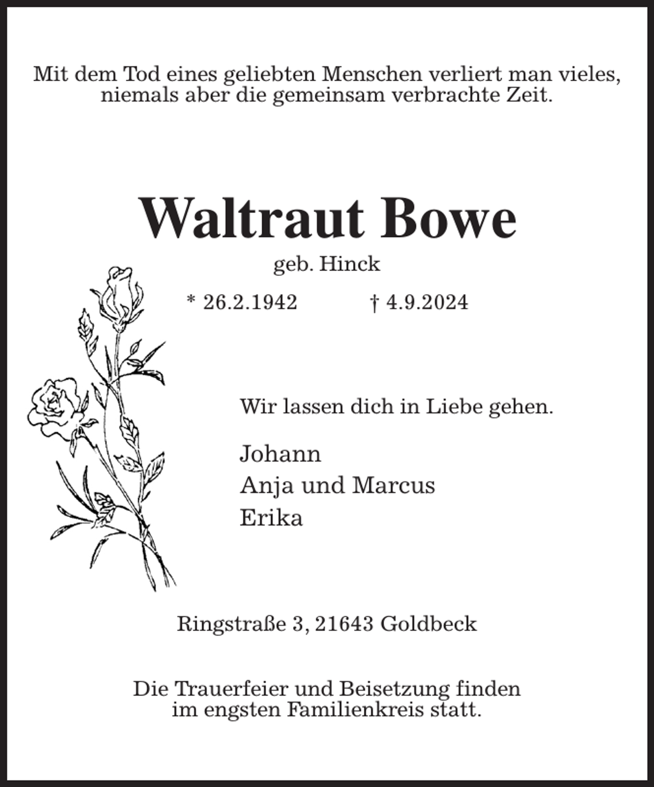 <p>Mit dem Tod eines geliebten Menschen verliert man vieles,<br />niemals aber die gemeinsam verbrachte Zeit.<br />Waltraut Bowe<br />geb. Hinck<br />* 26.2.1942 † 4.9.2024<br />Wir lassen dich in Liebe gehen.<br />Johann<br />Anja und Marcus<br />Erika<br />Ringstraße 3, 21643 Goldbeck</p><p>Die Trauerfeier und Beisetzung finden<br />im engsten Familienkreis statt.</p>