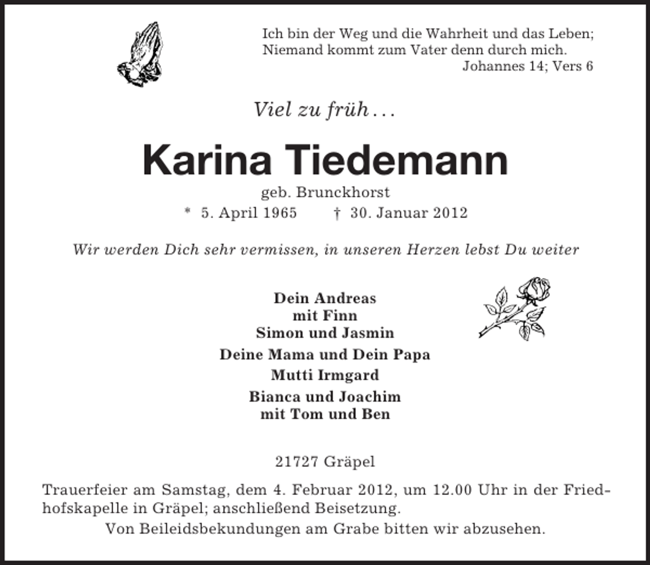 <p>Ich bin der Weg und die Wahrheit und das Leben;<br />Niemand kommt zum Vater denn durch mich.<br />Johannes 14; Vers 6</p><p>Viel zu früh . . .</p><p>Karina Tiedemann<br />geb. Brunckhorst<br />* 5. April 1965<br />† 30. Januar 2012<br />Wir werden Dich sehr vermissen, in unseren Herzen lebst Du weiter<br />Dein Andreas<br />mit Finn<br />Simon und Jasmin<br />Deine Mama und Dein Papa<br />Mutti Irmgard<br />Bianca und Joachim<br />mit Tom und Ben<br />21727 Gräpel<br />Trauerfeier am Samstag, dem 4. Februar 2012, um 12.00 Uhr in der Friedhofskapelle in Gräpel; anschließend Beisetzung.<br />Von Beileidsbekundungen am Grabe bitten wir abzusehen.</p>